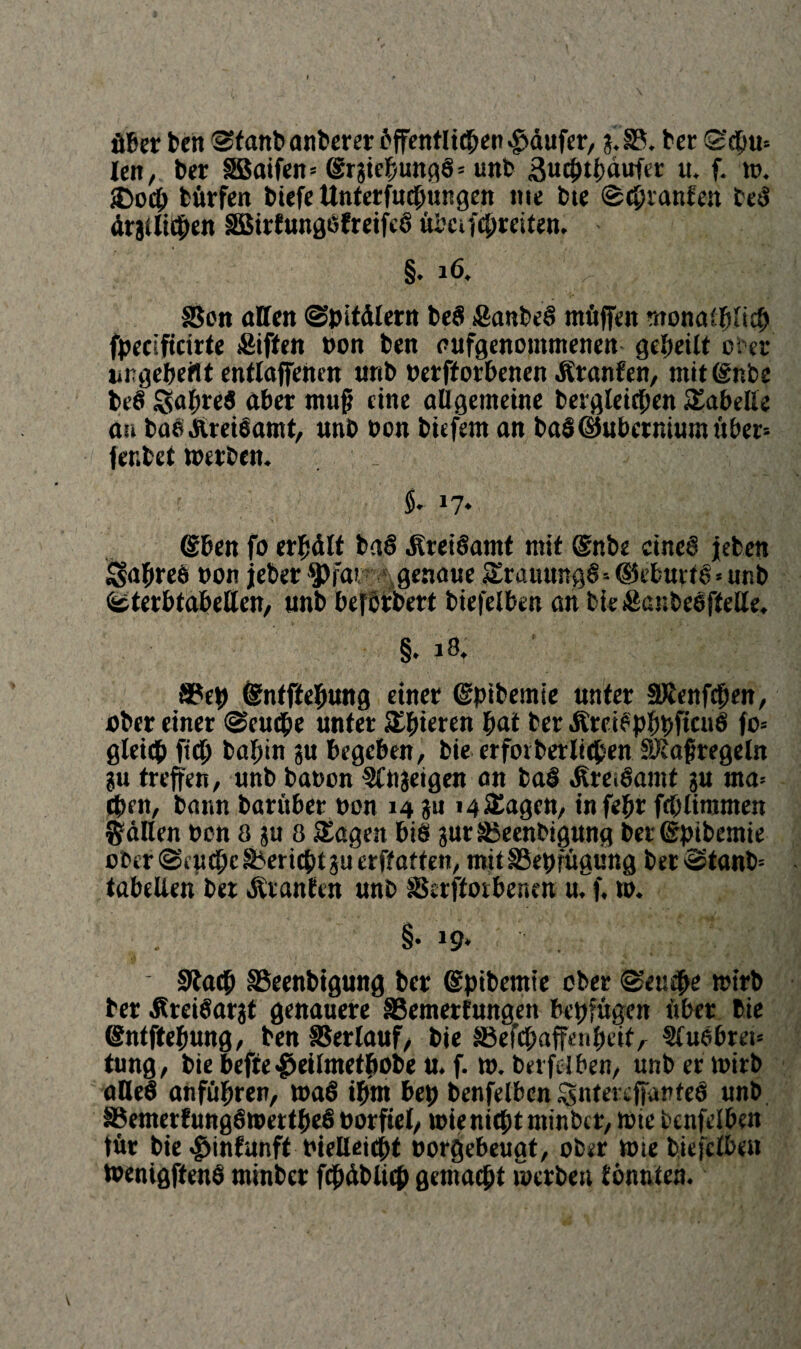 öfter ben ®tanb anberer ftffentlicpen Käufer, g.§3. bet S'dfttn len, fter SBaifen» (grgieftungS* unb ßucfttftaufer u. f. ». £>ocb törfen biefe Unterfucftungen me tue (geplanten beS örgllicpen äBirtungöfreifeö übcifcpreiten. §♦ 16. ^ ■ #- SScn affen gpitälertt be§ £anbeS möffen rnonaCftHcft fpecificirte £iften non ben aufgenommenen gepeilt ober ungeteilt entlaffencn unb nerftorbenen Oranten, mitlgnbe beS $apreS after mufj eine allgemeine bergleicben Tabelle au baSAreiöamt, unb non tiefem an baS(Shtbcrniumöber'- fer.bet »erben. _ $♦ J7* (Sften fo erpält baS .KreiSamt mit @nbe eines jeben £fapre6 non jeber ^far ^genaue JErauungS*©etuif g*unb gterbtabeffen, unb beferbert biefelben an bie&ajibeefteffe. §. 18. SPep ©ntftepung einer (gptbemie unter äRenfcpen, über einer geuepe unter gieren bat ber ÄräSpppffcuS fo= gleich fiep bapin gu begeben, bie erfoi berlichen SRaftregeln gu treffen, unb banon 2fngeigen an baS «fireiSamt gu ma= eben, bann barüber non 14 gu i4&agen, infepr fcplimmen Sailen non 8 gu 8 SEagen bis gut tBeenbigung betßrpibemie obergiucpc§bericbtguerffaften, mit SSepfügung bergtanb* tabellen bet ÄranEen unb SSerfforbenen u. f. tn. . §.19. §Ra<ft SBeenbtgung ber ©pibemte ober geuepe »irb ber ÄreiSargt genauere SSemerfungen bepfugen über bie ©ntftepung, ben Verlauf, bie ä3efcpaffe»peitA StuSbrei» tung, bie befie $eilmetpobe u. f. in. berfei ben, unb er tnirb affeö anfüpren, waS iftm bep benfelbcn ^ntereffanteS unb S5emetfungS»ertpeS norfiet, »ienieptminbet, tote bcnfelben tut bie ^infunft nielleicpt norgebeuat, ober toie biefelben »enigftenö minber fcpäblicp gemacht »erben tonnten.