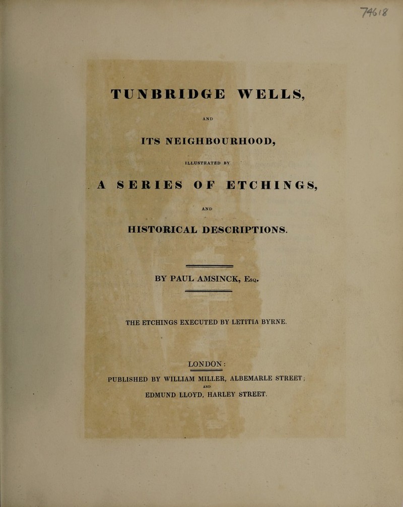 AND ITS NEIGHBOURHOOD, ILLUSTRATED BY A SERIES OF ETCHINGS, AND HISTORICAL DESCRIPTIONS. BY PAUL AMSINCK, Esq. THE ETCHINGS EXECUTED BY LETITIA BYRNE. LONDON: PUBLISHED BY WILLIAM MILLER, ALBEMARLE STREET; AND EDMUND LLOYD, HARLEY STREET.