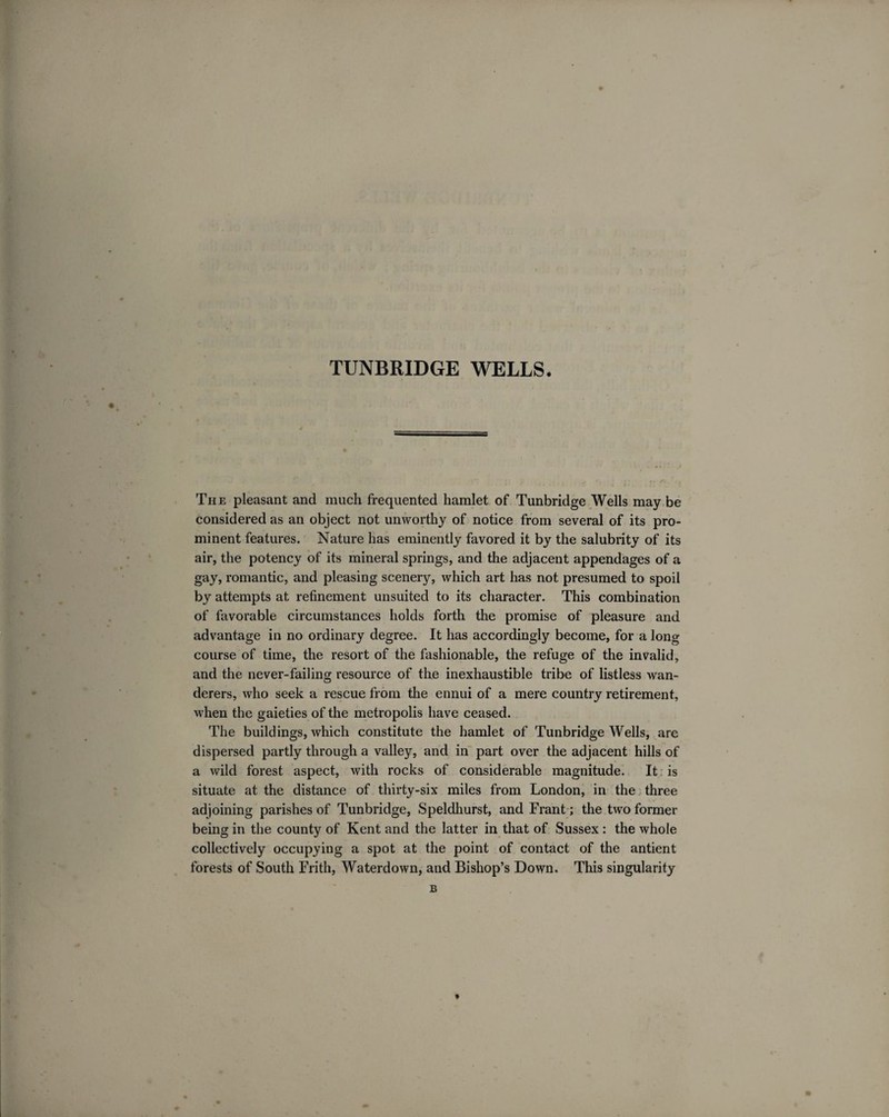 The pleasant and much frequented hamlet of Tunbridge Wells may be considered as an object not unworthy of notice from several of its pro¬ minent features. Nature has eminently favored it by the salubrity of its air, the potency of its mineral springs, and the adjacent appendages of a gay, romantic, and pleasing scenery, which art has not presumed to spoil by attempts at refinement unsuited to its character. This combination of favorable circumstances holds forth the promise of pleasure and advantage in no ordinary degree. It has accordingly become, for a long course of time, the resort of the fashionable, the refuge of the invalid, and the never-failing resource of the inexhaustible tribe of listless wan¬ derers, who seek a rescue from the ennui of a mere country retirement, when the gaieties of the metropolis have ceased. The buildings, which constitute the hamlet of Tunbridge Wells, are dispersed partly through a valley, and in part over the adjacent hills of a wild forest aspect, with rocks of considerable magnitude. It is situate at the distance of thirty-six miles from London, in the three adjoining parishes of Tunbridge, Speldhurst, and Frant; the two former being in the county of Kent and the latter in that of Sussex : the whole collectively occupying a spot at the point of contact of the antient forests of South Frith, Waterdown, and Bishop’s Down. This singularity t B