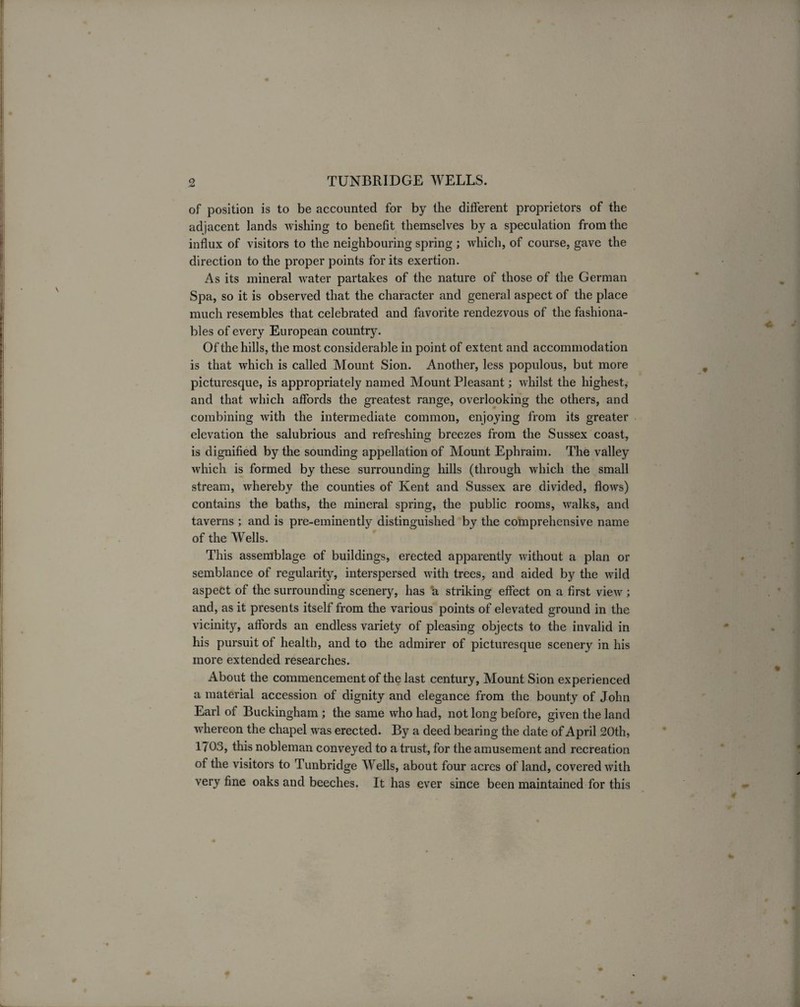 of position is to be accounted for by the different proprietors of the adjacent lands wishing to benefit themselves by a speculation from the influx of visitors to the neighbouring spring ; which, of course, gave the direction to the proper points for its exertion. As its mineral water partakes of the nature of those of the German Spa, so it is observed that the character and general aspect of the place much resembles that celebrated and favorite rendezvous of the fashiona¬ bles of every European country. Of the hills, the most considerable in point of extent and accommodation is that which is called Mount Sion. Another, less populous, but more picturesque, is appropriately named Mount Pleasant; whilst the highest, and that which affords the greatest range, overlooking the others, and combining with the intermediate common, enjoying from its greater elevation the salubrious and refreshing breezes from the Sussex coast, is dignified by the sounding appellation of Mount Ephraim. The valley which is formed by these surrounding hills (through which the small stream, whereby the counties of Kent and Sussex are divided, flows) contains the baths, the mineral spring, the public rooms, walks, and taverns ; and is pre-eminently distinguished by the comprehensive name of the Wells. This assemblage of buildings, erected apparently without a plan or semblance of regularity, interspersed with trees, and aided by the wild aspect of the surrounding scenery, has a striking effect on a first view ; and, as it presents itself from the various points of elevated ground in the vicinity, affords an endless variety of pleasing objects to the invalid in his pursuit of health, and to the admirer of picturesque scenery in his more extended researches. About the commencement of the last century, Mount Sion experienced a material accession of dignity and elegance from the bounty of John Earl of Buckingham ; the same who had, not long before, given the land whereon the chapel was erected. By a deed bearing the date of April 20th, 1703, this nobleman conveyed to a trust, for the amusement and recreation of the visitors to Tunbridge Wells, about four acres of land, covered with very fine oaks and beeches. It has ever since been maintained for this