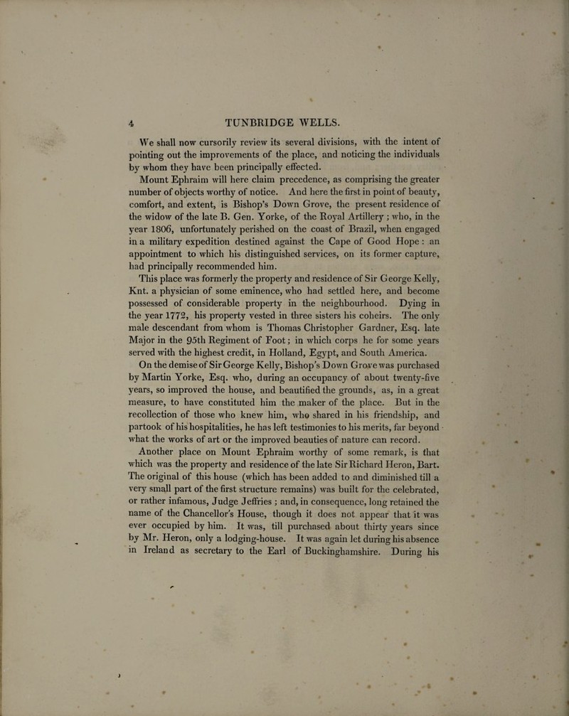 We shall now cursorily review its several divisions, with the intent of pointing out the improvements of the place, and noticing the individuals by whom they have been principally effected. Mount Ephraim will here claim precedence, as comprising the greater number of objects worthy of notice. And here the first in point of beauty, comfort, and extent, is Bishop’s Down Grove, the present residence of the widow of the late B. Gen. Yorke, of the Royal Artillery ; who, in the year 1806, unfortunately perished on the coast of Brazil, when engaged in a military expedition destined against the Cape of Good Hope : an appointment to which his distinguished services, on its former capture, had principally recommended him. This place was formerly the property and residence of Sir George Kelly, Knt. a physician of some eminence, who had settled here, and become possessed of considerable property in the neighbourhood. Dying in the year 1772, his property vested in three sisters his coheirs. The only male descendant from whom is Thomas Christopher Gardner, Esq. late Major in the 95th Regiment of Foot; in which corps he for some years served with the highest credit, in Holland, Egypt, and South America. On the demise of Sir George Kelly, Bishop’s Down Grove was purchased by Martin Yorke, Esq. who, during an occupancy of about twenty-five years, so improved the house, and beautified the grounds, as, in a great measure, to have constituted him the maker of the place. But in the recollection of those who knew him, who shared in his friendship, and partook of his hospitalities, he has left testimonies to his merits, far beyond what the works of art or the improved beauties of nature can record. Another place on Mount Ephraim worthy of some remark, is that which was the property and residence of the late Sir Richard Heron, Bart. The original of this house (which has been added to and diminished till a very small part of the first structure remains) was built for the celebrated, or rather infamous, Judge Jeffries ; and, in consequence, long retained the name of the Chancellor’s House, though it does not appear that it was ever occupied by him. It was, till purchased about thirty years since by Mr. Heron, only a lodging-house. It was again let during his absence in Ireland as secretary to the Earl of Buckinghamshire. During his