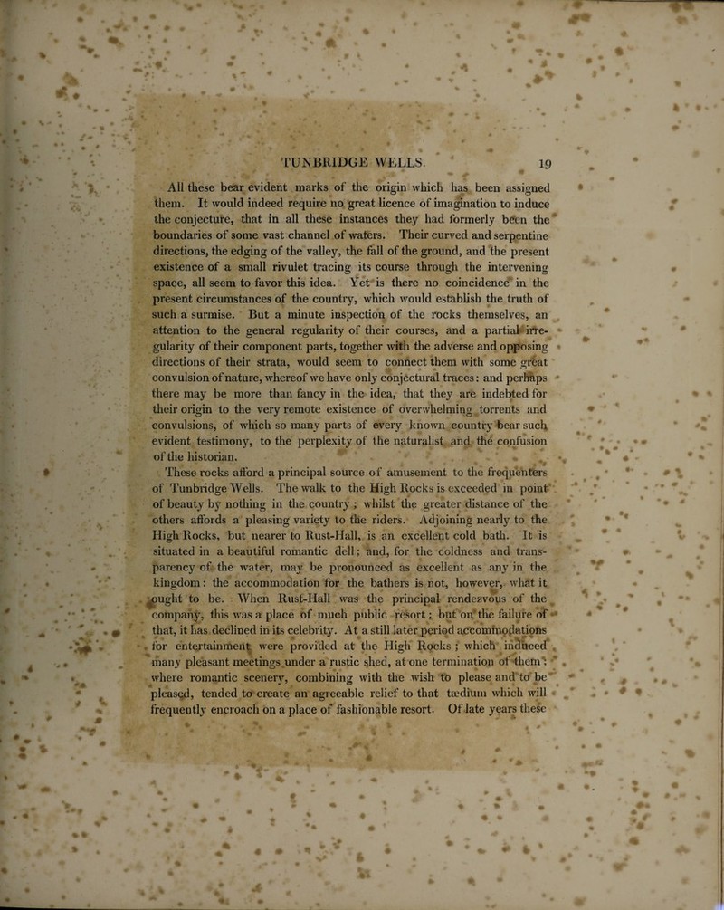 All these bear evident marks of the origin which lias been assigned them. It would indeed require no great licence of imagination to induce the conjecture, that in all these instances they had formerly been the boundaries of some vast channel of waters. Their curved and serpentine directions, the edging of the valley, the fall of the ground, and the present existence of a small rivulet tracing its course through the intervening space, all seem to favor this idea. Yet is there no coincidence in the present circumstances of the country, which would establish the truth of such a surmise. But a minute inspection of the rocks themselves, an attention to the general regularity of their courses, and a partial irre¬ gularity of their component parts, together with the adverse and opposing directions of their strata, would seem to connect them with some great convulsion of nature, whereof we have only conjectural traces: and perhaps there may be more than fancy in the idea, that they are indebted for their origin to the very remote existence of overwhelming torrents and convulsions, of which so many parts of every known country bear such evident testimony, to the perplexity of the naturalist and the confusion of the historian. These rocks afford a principal source of amusement to the frequenters of Tunbridge Wells. The walk to the High Rocks is exceeded in point of beauty by nothing in the country ; whilst the greater distance of the others affords a pleasing variety to the riders. Adjoining nearly to the High Rocks, but nearer to Rust-Hall, is an excellent cold bath. It is situated in a beautiful romantic dell; and, for the coldness and trans¬ parency of the water, may be pronounced as excellent as any in the kingdom: the accommodation for the bathers is not, however, what it ought to be. When Rust-Hall was the principal rendezvous of the company, this w7as a place of much public resort; but on' the failure of that, it has declined in its celebrity. At a still later period accommodations • for entertainment were provided at the High Rocks ; which induced many pleasant meetings under a rustic shed, atone termination of them; ' where romantic scenery, combining with the wish to please and to be pleased, tended to create an agreeable relief to that taedium which will frequently encroach on a place of fashionable resort. Of late years these