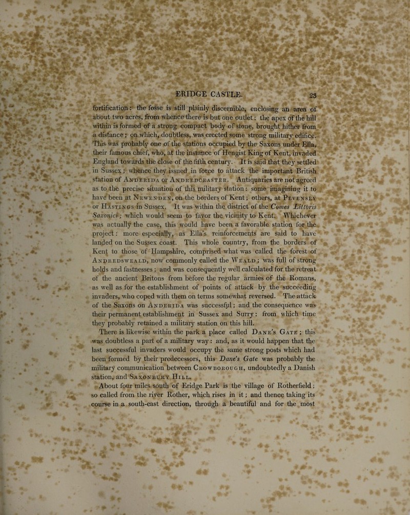 fortification: the fosse is still plainly discernible, enclosing an area of about two acres, from whence there is but one outlet: the apex of the hill within is formed of a strong compact body of stone, brought hither from a distance; on which, doubtless, was erected some strong military edifice. This was probably one of the stations occupied by the Saxons under Ella, their famous chief, who, at the instance of Hengist King of Kent, invaded England towards the close of the fifth century. It is said that they settled in Sussex; whence they issued in force to attack the important British station of Anderida or Andredceaster. Antiquaries are not agreed as to the precise situation of this military station: some imagining it to have been at Newenden, on the borders of Kent; others, at Pevensey or Hastings in Sussex. It was within the district of the Comes Hittoris Saxonici; which would seem to favor the vicinity to Kent. Whichever was actually the case, this would have been a favorable station for the project: more especially, as Ella’s reinforcements are said to have landed on the Sussex coast. This whole country, from the borders of Kent to those of Hampshire, comprised what w'as called the forest of Andredsweald, now commonly called the Weald ; was full of strong holds and fastnesses ; and was consequently well calculated for the retreat of the ancient Britons from before the regular armies of the Romans, as well as for the establishment of points of attack by the succeeding invaders, who coped with them on terms somewhat reversed. The attack of the Saxons on Anderida was successful; and the consequence was their permanent establishment in Sussex and Surry: from which time they probably retained a military station on this hill. There is likewise within the park a place called Dane’s Gate ; this was doubtless a part of a military way: and, as it would happen that the last successful invaders would occupy the same strong posts which had been formed fry their predecessors, this Dane’s Gate was probably the military communication between Crowborough, undoubtedly a Danish station, and Saxonbury Hill. About four miles south of Eridge Park is the village of Rotherfield; so called from the river Rother, which rises in it; and thence taking its course in a south-east direction, through a beautiful and for the most