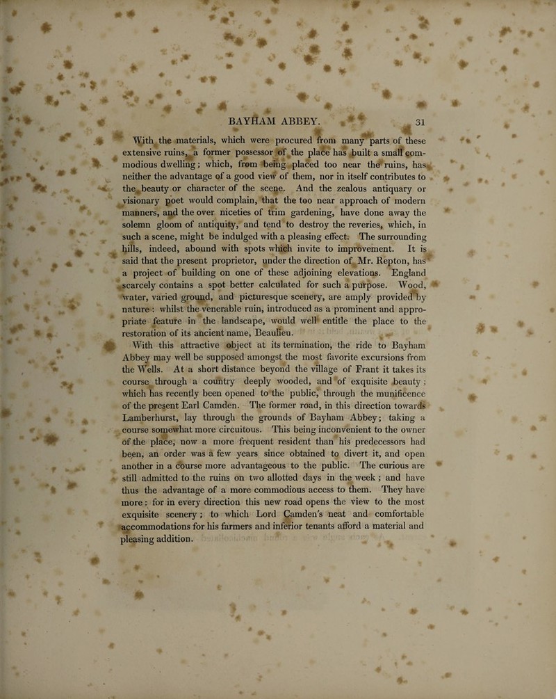 BAYHAM ABBEY. * * 31 With the materials, which were procured from many parts of these extensive ruins, a former possessor of the place has built a small com¬ modious dwelling; which, from being placed too near the ruins, has,, neither the advantage of a good view of them, nor in itself contributes to the beauty or character of the scene. And the zealous antiquary or visionary poet would complain, that the too near approach of modern manners, and the over niceties of trim gardening, have done away the solemn gloom of antiquity, and tend to destroy the reveries, which, in such a scene, might be indulged with a pleasing effect. The surrounding hills, indeed, abound with spots which invite to improvement. It is said that the present proprietor, under the direction of Mr. Repton, has* a project of building on one of these adjoining elevations. England scarcely contains a spot better calculated for such a purpose. Wood, water, varied ground, and picturesque scenery, are amply provided by nature : whilst the venerable ruin, introduced as a prominent and appro¬ priate feature in the landscape, would well entitle the place to the restoration of its ancient name, Beaulieu. With this attractive object at its termination, the ride to Bayham Abbey may well be supposed amongst the most favorite excursions from the Wells. At a short distance beyond the village of Frant it takes its course through a country deeply wooded, and of exquisite beauty ; which has recently been opened to the public,' through the munificence of the present Earl Camden. The former road, in this direction towards Lamberhurst, lay through the grounds of Bayham Abbey; taking a course somewhat more circuitous. This being inconvenient to the owner of the place, now a more frequent resident than his predecessors had been, an order was a few years since obtained to divert it, and open another in a course more advantageous to the public. The curious are still admitted to the ruins on two allotted days in the week ; and have thus the advantage of a more commodious access to them. They have more: for in every direction this new road opens the view to the most exquisite scenery; to which Lord Camden's neat and comfortable accommodations for his farmers and inferior tenants afford a material and pleasing addition.