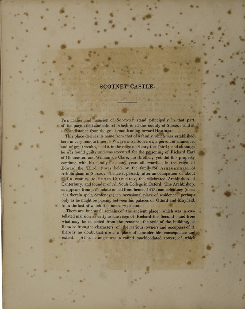 m m 4| £ 6 % . A # g * % ?•> m 0 % M # * ♦ ■ SCOTNEY CASTLE. * * The manor and mansion of Scotney stand principally in that part of the parish of Lamberhurst which is in the county of Sussex ; and at w a short distance from the great road leading toward Hastings. This place derives its name from that of a family which was established here in very remote times. - Walter de Scoteni, a person of eminence, and of great wealth, held it in the reign of Henry the Third ; and although he was found guilty and was executed for the poisoning of Richard Earl , of Gloucester, and William de Clare, his brother, yet did this property continue with his family for many years afterwards. In the reign of Edward the Third it was held by the family of Ashburnham, of Ashburnham in Sussex ; whence it passed, after an occupation of about half a century, to Henry Chicheley, the celebrated Archbishop of Canterbury, and founder of All Souls College in Oxford. The Archbishop, as appears from a mandate issued from hence, 1418, made Scotney (or as it is therein spelt, Scot'eneye) an occasional place of residence; perhaps only as he might be passing between his palaces of Otford and Mayfield, from the last of which it is not very distant. There are but small remains of the ancient place; which was a cas¬ tellated mansion af early as the reign of Richard the Second ; and from what may be collected from the remains, the style of the building, as likewise from the characters of the various owners and occupiers of it, there is no doubt that it was a place of considerable consequence and extent. At each angle was a round machicollated tower, of which