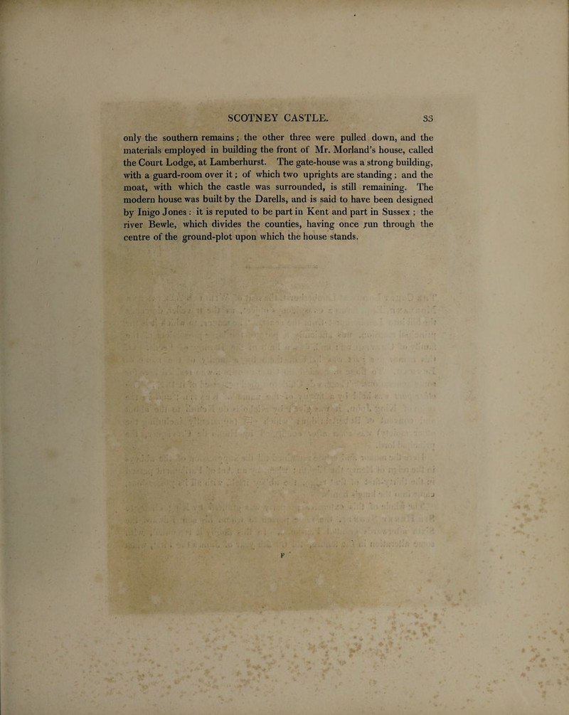 SCOTNEY CASTLE. S3 only the southern remains; the other three were pulled down, and the materials employed in building the front of Mr. Morland’s house, called the Court Lodge, at Lamberhurst. The gate-house was a strong building, with a guard-room over it; of which two uprights are standing; and the moat, with which the castle was surrounded, is still remaining. The modern house was built by the Darells, and is said to have been designed by Inigo Jones : it is reputed to be part in Kent and part in Sussex ; the river Bewle, which divides the counties, having once run through the . centre of the ground-plot upon which the house stands. p
