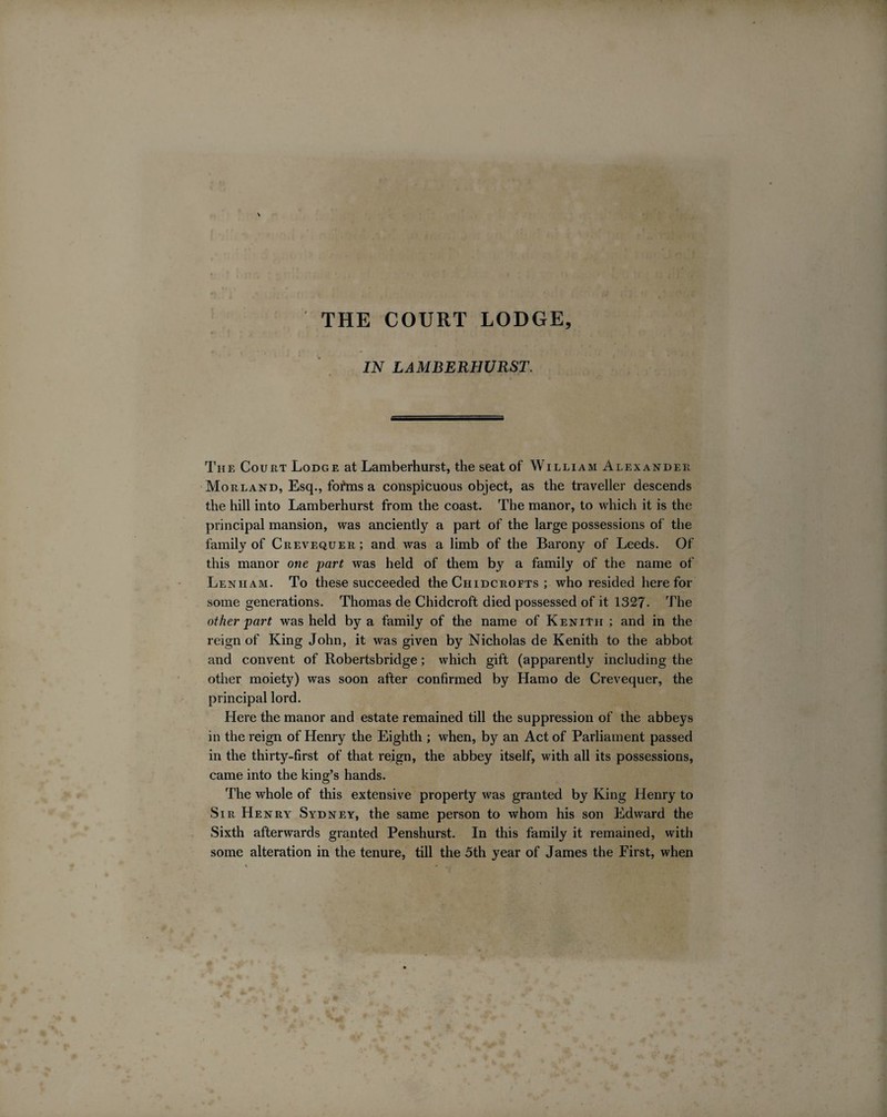 THE COURT LODGE, IN LAMBERHURST. The Court Lodge at Lamberhurst, the seat of William Alexander Morland, Esq., forms a conspicuous object, as the traveller descends the hill into Lamberhurst from the coast. The manor, to which it is the principal mansion, was anciently a part of the large possessions of the family of Crevequer; and was a limb of the Barony of Leeds. Of this manor one part was held of them by a family of the name of Lenham. To these succeeded the Chidcrofts ; who resided here for some generations. Thomas de Chidcroft died possessed of it 1327- The other part was held by a family of the name of KeniTh ; and in the reign of King John, it was given by Nicholas de Kenith to the abbot and convent of Robertsbridge; which gift (apparently including the other moiety) was soon after confirmed by Hamo de Crevequer, the principal lord. Here the manor and estate remained till the suppression of the abbeys in the reign of Henry the Eighth ; when, by an Act of Parliament passed in the thirty-first of that reign, the abbey itself, with all its possessions, came into the king’s hands. The whole of this extensive property was granted by King Henry to Sir Henry Sydney, the same person to whom his son Edward the Sixth afterwards granted Penshurst. In this family it remained, with some alteration in the tenure, till the 5th year of James the First, when