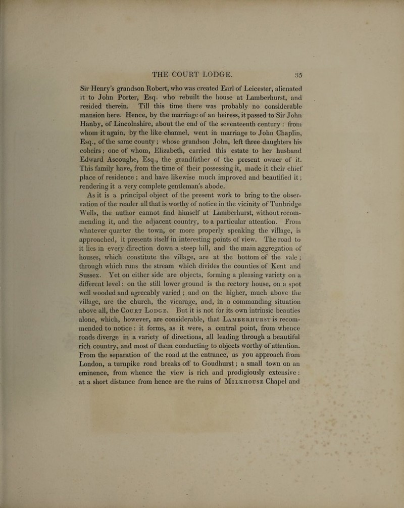 Sir Henry’s grandson Robert, who was created Earl of Leicester, alienated it to John Porter, Esq. who rebuilt the house at Lamberhurst, and resided therein. Till this time there was probably no considerable mansion here. Hence, by the marriage of an heiress, it passed to Sir John Hanby, of Lincolnshire, about the end of the seventeenth century : from whom it again, by the like channel, went in marriage to John Chaplin, Esq., of the same county; whose grandson John, left three daughters his coheirs; one of whom, Elizabeth, carried this estate to her husband Edward Ascoughe, Esq., the grandfather of the present owner of it. This family have, from the time of their possessing it, made it their chief place of residence ; and have likewise much improved and beautified it; rendering it a very complete gentleman’s abode. As it is a principal object of the present work to bring to the obser¬ vation of the reader all that is worthy of notice in the vicinity of Tunbridge Wells, the author cannot find himself at Lamberhurst, without recom¬ mending it, and the adjacent country, to a particular attention. From whatever quarter the town, or more properly speaking the village, is approached, it presents itself in interesting points of view. The road to it lies in every direction down a steep hill, and the main aggregation of houses, which constitute the village, are at the bottom of the vale ; through which runs the stream which divides the counties of Kent and Sussex. Yet on either side are objects, forming a pleasing variety on a different level: on the still lower ground is the rectory house, on a spot well wooded and agreeably varied ; and on the higher, much above the village, are the church, the vicarage, and, in a commanding situation above all, the Court Lodge. But it is not for its own intrinsic beauties alone, which, however, are considerable, that Lamberhurst is recom¬ mended to notice : it forms, as it were, a central point, from whence roads diverge in a variety of directions, all leading through a beautiful rich country, and most of them conducting to objects worthy of attention. From the separation of the road at the entrance, as you approach from London, a turnpike road breaks off to Goudhurst; a small town on an eminence, from whence the view is rich and prodigiously extensive: at a short distance from hence are the ruins of Milk house Chapel and