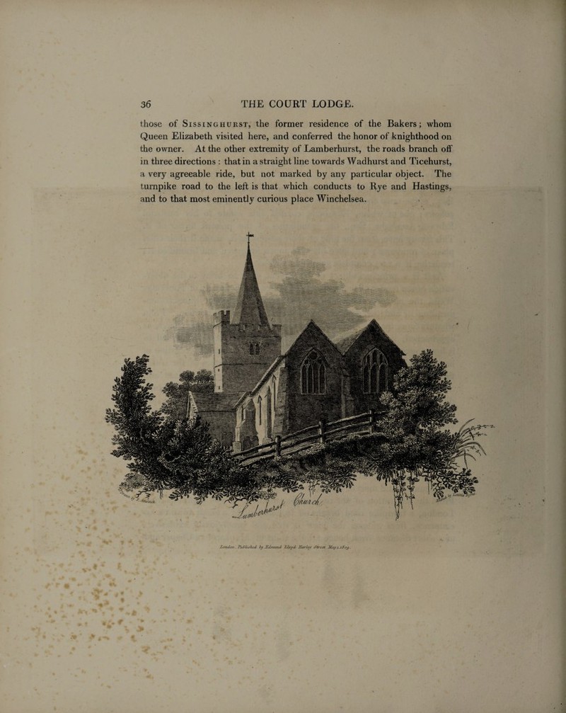 those of Sissinghurst, the former residence of the Bakers; whom Queen Elizabeth visited here, and conferred the honor of knighthood on the owner. At the other extremity of Lamberhurst, the roads branch off in three directions : that in a straight line towards Wadhurst and Ticehurst, a very agreeable ride, but not marked by any particular object. The turnpike road to the left is that which conducts to Rye and Hastings, and to that most eminently curious place Winchelsea.