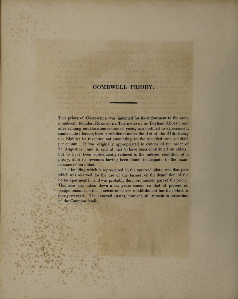 COMBWELL PRIORY The priory of Combwell was indebted for its endowment to the same munificent founder, Robert de Thurnham, as Bayham Abbey; and after running out the same course of years, was destined to experience a similar fate : having been surrendered under the Act of the 27th Henry the Eighth; its revenues not amounting to the specified sum of 200/. per annum. It was originally appropriated to canons of the older of St. Augustine : and is said at first to have been constituted an abbey; but to have been subsequently reduced to the inferior condition of a priory, from its revenues having been found inadequate to the main¬ tenance of an abbot. The building which is represented in the annexed plate, was that part which was reserved for the use of the farmer, on the demolition of the \ better apartments ; and was probably the more ancient part of the priory. This also Avas taken down a few years since ; so that at present no vestige remains of this ancient monastic establishment but that which is here preserved. The annexed estates, however, still remain in possession of the Campion family.