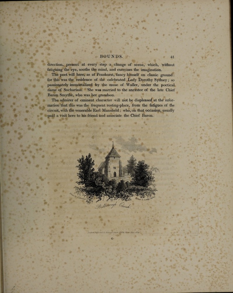 - direction, present at every step a change of scene, which, without fatiguing the eye, sooths the mind, and exercises the imagination. The poet will here, as at Penshurst, fancy himself on classic ground: for this was the residence of the celebrated Lady Dorothy Sydney; so passionately immortalized by the muse of Waller, under the poetical name of Sacharissa. She was married to the ancestor of the late Chief Baron Smythe, who was her grandson. The admirer of eminent character will not be displeased at the infor¬ mation that this was the frequent resting-place, from the fatigues of the circuit, with the venerable Earl Mansfield; who, on that occasion, usually paid a visit here to his friend and associate the Chief Baron.