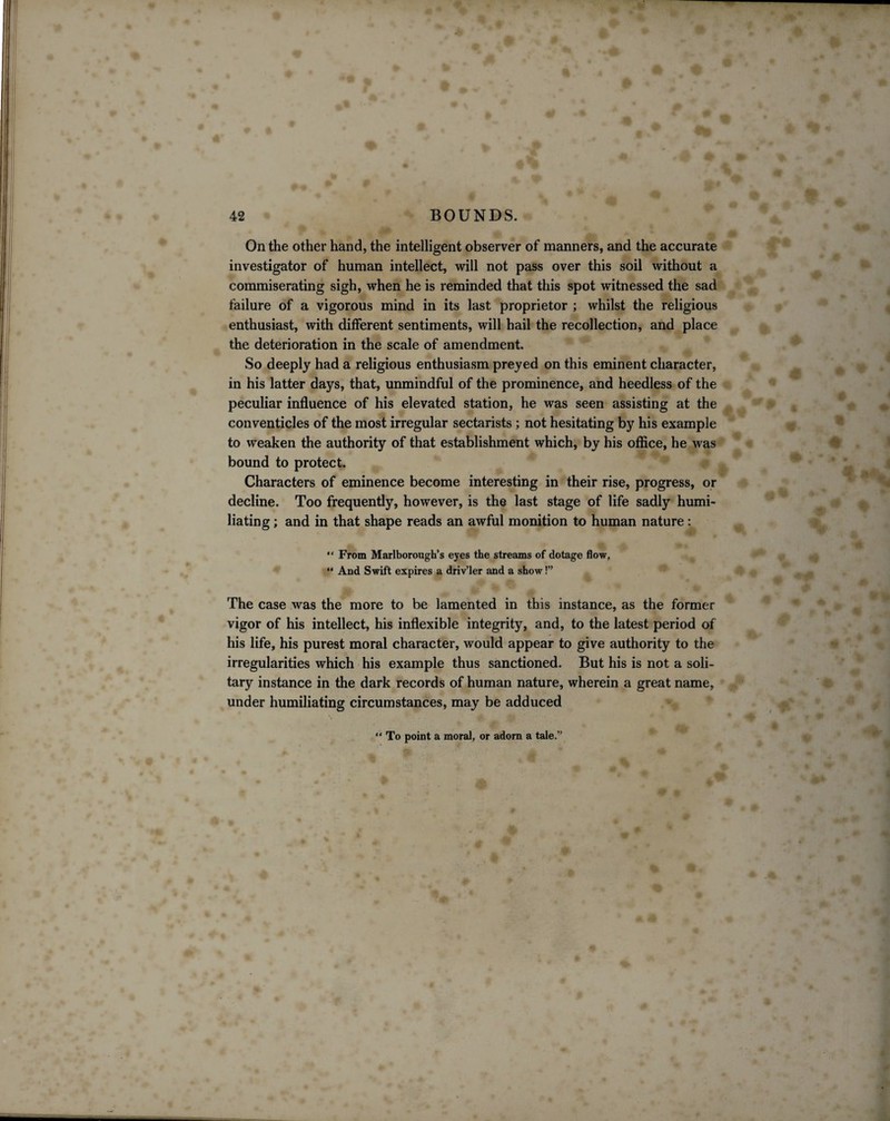 On the other hand, the intelligent observer of manners, and the accurate investigator of human intellect, will not pass over this soil without a commiserating sigh, when he is reminded that this spot witnessed the sad failure of a vigorous mind in its last proprietor ; whilst the religious enthusiast, with different sentiments, will hail the recollection, and place the deterioration in the scale of amendment. So deeply had a religious enthusiasm preyed on this eminent character, in his latter days, that, unmindful of the prominence, and heedless of the peculiar influence of his elevated station, he was seen assisting at the conventicles of the most irregular sectarists; not hesitating by his example to weaken the authority of that establishment which, by his office, he was bound to protect. Characters of eminence become interesting in their rise, progress, or decline. Too frequently, however, is the last stage of life sadly humi¬ liating ; and in that shape reads an awful monition to human nature: “ From Marlborough’s eyes the streams of dotage flow, “ And Swift expires a driv’ler and a show!” The case was the more to be lamented in this instance, as the former vigor of his intellect, his inflexible integrity, and, to the latest period of his life, his purest moral character, would appear to give authority to the irregularities which his example thus sanctioned. But his is not a soli¬ tary instance in the dark records of human nature, wherein a great name, under humiliating circumstances, may be adduced “ To point a moral, or adorn a tale.”