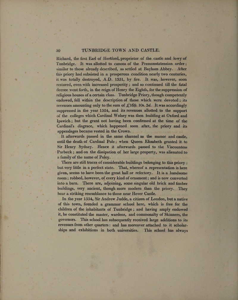 Richard, the first Earl of Hertford, proprietor of the castle and lovvy of Tunbridge. It was allotted to canons of the Premonstatensian order; similar to those already described, as settled at Bayham Abbey. After this priory had subsisted in a prosperous condition nearly two centuries, it was totally destroyed, A.D. 1351, by fire. It was, however, soon restored, even with increased prosperity ; and so continued till the fatal decree went forth, in the reign of Henry the Eighth, for the suppression of religious houses of a certain class. Tunbridge Priory, though competently endowed, fell within the description of those which were devoted ; its revenues amounting only to the sum of ,£169. 10s. 3d. It was accordingly suppressed in the year 1524, and its revenues allotted to the support of the colleges which Cardinal Wolsey Avas then building at Oxford and Ipswich; but the grant not having been confirmed at the time of the Cardinal's disgrace, which happened soon after, the priory and its appendages became vested in the Crown. It afterwards passed in the same channel as the manor and castle, until the death of Cardinal Pole; when Queen Elizabeth granted it to Sir Henry Sydney. Hence it afterwards passed to the Viscountess Purbeck ; and on the dissipation of her large property, Avas alienated to a family of the name of Poley. '[’here are still traces of considerable buildings belonging to this priory ; but very little in a perfect state. That, whereof a representation is here given, seems to have been the great hall or refectory. It is a handsome room ; robbed, however, of every kind of ornament; and is noAv converted into a barn. There are, adjoining, some singular old brick and timber buildings, very ancient, though more modern than the priory. They bear a striking resemblance to those near Hever Castle. In the year 1554, Sir Andrew Judde, a citizen of London, but a native of this toAvn, founded a grammar school here, which is free for the children of the inhabitants of Tunbridge ; and having amply endowed it, he constituted the master, wardens, and commonalty of Skinners, the governors. This school has subsequently received large additions to its revenues from other quarters : and has moreover attached to it scholar¬ ships and exhibitions in both universities. This school has always