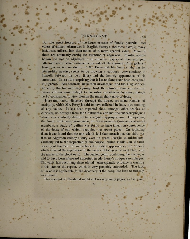 .«* / /V 4 -l* % # * * 4^i t w * * * 4 4T PENSH UR ST. (i*i \ % f * * * > * - But the great treasure of the house consists of family portraits, and others of eminent characters in English history : and these have, in many instances, suffered less than others of a more general value. Many of these are eminently worthy the attention of engravers. Similar appro¬ bation will not be adjudged to an immense display of blue and gold silks and satins, which ornaments one side of the transept of the gallery ; being fac similes, no doubt, of Mr. Perry and his family : who, in fat citizen-like apathy, seems to be drawing a contrast, very soothing to himself, between his own finery and the homely appearance of his ancestors. It is a little surprising that it has not long since been consigned to a garret. But contrasts have their advantage : and the disgust occa¬ sioned by this fine and busy group, leads the admirer of ancient worth to return with increased delight to his sober and chaster favorites ; though he be constrained to view them in the melancholy garb of decay. Here and there, dispersed through the house, are some remains of antiquity, which Mr. Perry is said to have collected in Italy, but nothing of any value. It has been reported that, amongst other articles of curiosity, he brought from the Continent a curious ancient sarcophagus ; which was eventually destined to a singular appropriation. On opening the family vault many years since, for the interment of one of its deceased members, a stack of coffins was found to have fallen, in consequence of the decay of one which occupied the lowest place. On replacing them it was found that the one which had thus occasioned the fall, was that of Algernon Sidney ; thus, even in death, hostile to aristocracy. Curiosity led to the inspection of the corpse; which is said, on the>first opening of the lead, to have retained a perfect appearance; the ribband which covered the separation of the neck still being of a vivid blue, with the marks of the blood on it. The leaden coffin, containing the corpse, is said to have been afterward deposited in Mr. Perry’s antique sarcophagus. The vault has been long since closed : consequently evidence is wanting to this part of the report, which is very probably unfounded. The fact as far as it is applicable to the discovery of the body, has been accurately ascertained. This account of Penshurst might still occupy many pages, as the place Im ♦ 4' i.* ♦