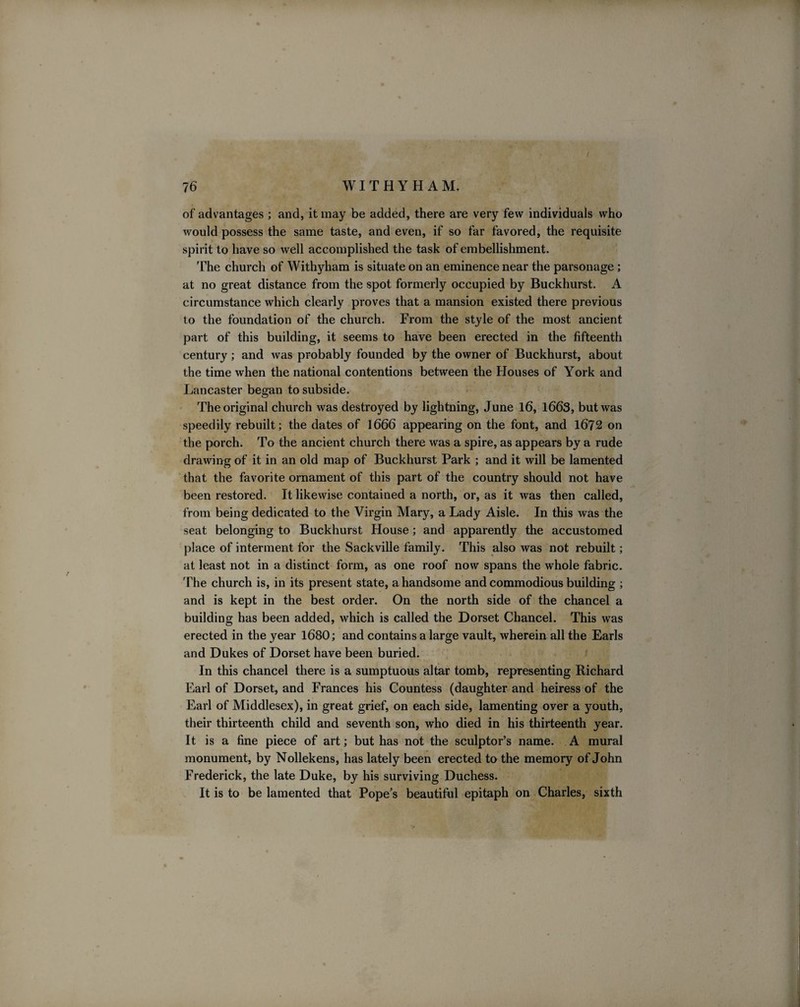 of advantages ; and, it may be added, there are very few individuals who would possess the same taste, and even, if so far favored, the requisite spirit to have so well accomplished the task of embellishment. The church of Withyham is situate on an eminence near the parsonage ; at no great distance from the spot formerly occupied by Buckhurst. A circumstance which clearly proves that a mansion existed there previous to the foundation of the church. From the style of the most ancient part of this building, it seems to have been erected in the fifteenth century; and was probably founded by the owner of Buckhurst, about the time when the national contentions between the Houses of York and Lancaster began to subside. The original church was destroyed by lightning, June 16, 1663, but was speedily rebuilt; the dates of 1666 appearing on the font, and 1672 on the porch. To the ancient church there was a spire, as appears by a rude drawing of it in an old map of Buckhurst Park ; and it will be lamented that the favorite ornament of this part of the country should not have been restored. It likewise contained a north, or, as it was then called, from being dedicated to the Virgin Mary, a Lady Aisle. In this was the seat belonging to Buckhurst House; and apparently the accustomed place of interment for the Sackville family. This also was not rebuilt; at least not in a distinct form, as one roof now spans the whole fabric. The church is, in its present state, a handsome and commodious building ; and is kept in the best order. On the north side of the chancel a building has been added, which is called the Dorset Chancel. This was erected in the year 1680; and contains a large vault, wherein all the Earls and Dukes of Dorset have been buried. In this chancel there is a sumptuous altar tomb, representing Richard Earl of Dorset, and Frances his Countess (daughter and heiress of the Earl of Middlesex), in great grief, on each side, lamenting over a youth, their thirteenth child and seventh son, who died in his thirteenth year. It is a fine piece of art; but has not the sculptor’s name. A mural monument, by Nollekens, has lately been erected to the memory of John Frederick, the late Duke, by his surviving Duchess. It is to be lamented that Pope’s beautiful epitaph on Charles, sixth