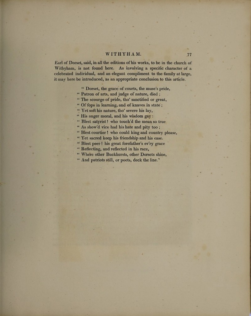 Earl of Dorset, said, in all the editions of his works, to be in the church of Withyham, is not found here. As involving a specific character of a celebrated individual, and an elegant compliment to the family at large, it may here be introduced, as an appropriate conclusion to this article. “ Dorset, the grace of courts, the muse’s pride, “ Patron of arts, and judge of nature, died ; “ The scourge of pride, tho’ sanctified or great, “ Of fops in learning, and of knaves in state ; “ Yet soft his nature, tho’ severe his lay, “ His anger moral, and his wisdom gay: “ Blest satyrist! who touch’d the mean so true “ As show’d vice had his hate and pity too ; “ Blest courtier! who could king and country please, “ Yet sacred keep his friendship and his ease. “ Blest peer ! his great forefather’s ev’ry grace “ Reflecting, and reflected in his race, “ Where other Buckhursts, other Dorsets shine, “ And patriots still, or poets, deck the line.”