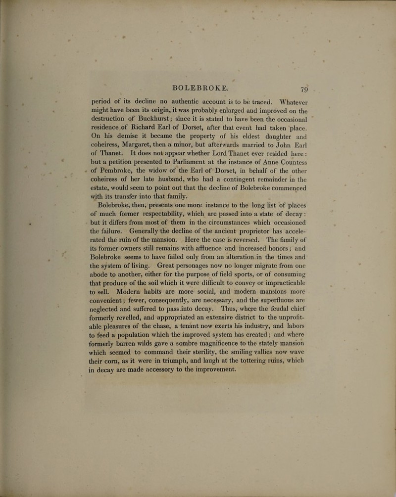 BOLEBROKE. 79 period of its decline no authentic account is to be traced. Whatever might have been its origin, it was probably enlarged and improved on the destruction of Buckhurst; since it is stated to have been the occasional residence of Richard Earl of Dorset, after that event had taken place. On his demise it became the property of his eldest daughter and coheiress, Margaret, then a minor, but afterwards married to John Earl of Thanet. It does not appear whether Lord Thanet ever resided here : but a petition presented to Parliament at the instance of Anne Countess of Pembroke, the widow of the Earl of Dorset, in behalf of the other coheiress of her late husband, who had a contingent remainder in the estate, would seem to point out that the decline of Bolebroke commenced with its transfer into that family. Bolebroke, then, presents one more instance to the long list of places of much former respectability, which are passed into a state of decay: but it differs from most of them in the circumstances which occasioned the failure. Generally the decline of the ancient proprietor has accele¬ rated the ruin of the mansion. Here the case is reversed. The family of its former owners still remains with affluence and increased honors ; and Bolebroke seems to have failed only from an alteration in the times and the system of living. Great personages now no longer migrate from one abode to another, either for the purpose of field sports, or of consuming that produce of the soil which it were difficult to convey or impracticable to sell. Modern habits are more social, and modern mansions more convenient; fewer, consequently, are necessary, and the superfluous are neglected and suffered to pass .into decay. Thus, where the feudal chief formerly revelled, and appropriated an extensive district to the unprofit¬ able pleasures of the chase, a tenant now exerts his industry, and labors to feed a population which the improved system has created; and where formerly barren wilds gave a sombre magnificence to the stately mansion which seemed to command their sterility, the smiling vallies now wave their corn, as it were in triumph, and laugh at the tottering ruins, which in decay are made accessory to the improvement.