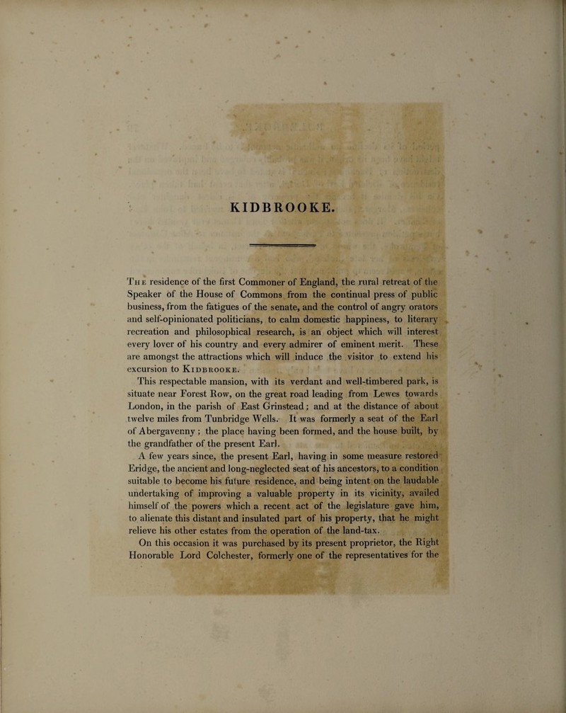 KIDBROOKE. The residence of the first Commoner of England, the rural retreat of the Speaker of the House of Commons from the continual press of public business, from the fatigues of the senate, and the control of angry orators and self-opinionated politicians, to calm domestic happiness, to literary recreation and philosophical research, is an object which will interest every lover of his country and every admirer of eminent merit. These are amongst the attractions which will induce the visitor to extend his excursion to Kidbrooke. This respectable mansion, with its verdant and well-timbered park, is situate near Forest Row, on the great road leading from Lewes towards London, in the parish of East Grinstead; and at the distance of about twelve miles from Tunbridge Wells. It was formerly a seat of the Earl of Abergavenny ; the place having been formed, and the house built, by the grandfather of the present Earl. A few years since, the present Earl, having in some measure restored Eridge, the ancient and long-neglected seat of his ancestors, to a condition suitable to become his future residence, and being intent on the laudable undertaking of improving a valuable property in its vicinity, availed himself of the powers which a recent act of the legislature gave him, to alienate this distant and insulated part of his property, that he might relieve his other estates from the operation of the land-tax. On this occasion it was purchased by its present proprietor, the Right Honorable Lord Colchester, formerly one of the representatives for the