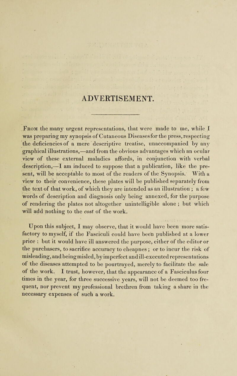 ADVERTISEMENT. From the many urgent representations, that were made to me, while I was preparing my synopsis of Cutaneous Diseasesfor the press, respecting the deficiencies of a mere descriptive treatise, unaccompanied by any graphical illustrations,—and from the obvious advantages which an ocular view of these external maladies affords, in conjunction with verbal description,—I am induced to suppose that a publication, like the pre¬ sent, will be acceptable to most of the readers of the Synopsis. With a view to their convenience, these plates will be published separately from the text of that work, of which they are intended as an illustration ; a few words of description and diagnosis only being annexed, for the purpose of rendering the plates not altogether unintelligible alone ; but which will add nothing to the cost of the work. Upon this subject, I may observe, that it would have been more satis¬ factory to myself, if the Fasciculi could have been published at a lower price : but it would have ill answered the purpose, either of the editor or the purchasers, to sacrifice accuracy to cheapnes ; or to incur the risk of misleading, and beingmisled, by imperfect and ill-executed representations of the diseases attempted to be pourtrayed, merely to facilitate the sale of the work. I trust, however, that the appearance of a Fasciculus four times in the year, for three successive years, will not be deemed too fre¬ quent, nor prevent my professional brethren from taking a share in the necessary expenses of such a work.