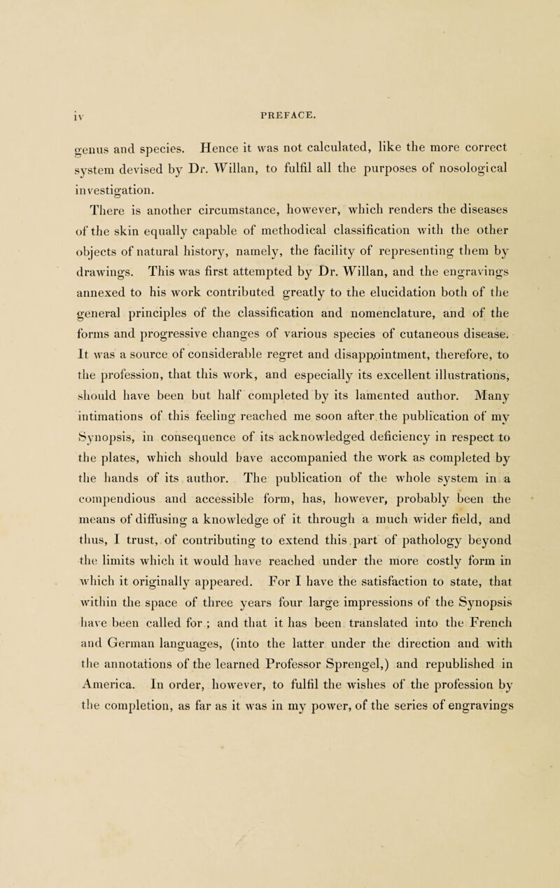 o’enus and species. Hence it was not calculated, like the more correct system devised by Dr. Willan, to fulfil all the purposes of nosological investigation. There is another circumstance, however, which renders the diseases of the skin equally capable of methodical classification with the other objects of natural history, namely, the facility of representing them by drawings. This was first attempted by Dr. Willan, and the engravings annexed to his work contributed greatly to the elucidation both of the general principles of the classification and nomenclature, and of the forms and progressive changes of various species of cutaneous disease. It was a source of considerable regret and disappointment, therefore, to the profession, that this work, and especially its excellent illustrations, should have been but half completed by its lamented author. Many intimations of this feeling reached me soon after,the publication of my Synopsis, in consequence of its acknowledged deficiency in respect to the plates, which should have accompanied the work as completed by the hands of its author. The publication of the whole system in a compendious and accessible form, has, however, probably been the means of diffusing a knowledge of it through a much wider field, and thus, I trust, of contributing to extend this part of pathology beyond the limits which it would have reached under the more costly form in which it originally appeared. For I have the satisfaction to state, that within the space of three years four large impressions of the Synopsis have been called for ; and that it has been translated into the French and German languages, (into the latter under the direction and with the annotations of the learned Professor Sprengel,) and republished in America. In order, however, to fulfil the washes of the profession by the completion, as far as it was in my power, of the series of engravings