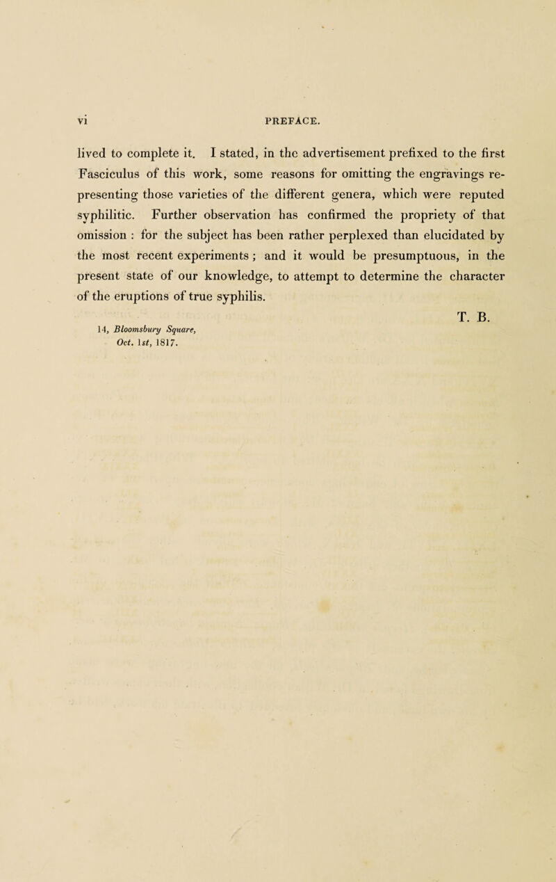 lived to complete it. I stated, in the advertisement prefixed to the first Fasciculus of this work, some reasons for omitting the engravings re¬ presenting those varieties of the different genera, which were reputed syphilitic. Further observation has confirmed the propriety of that omission : for the subject has been rather perplexed than elucidated by the most recent experiments; and it would be presumptuous, in the present state of our knowledge, to attempt to determine the character of the eruptions of true syphilis. Oct. 1st, 1817.