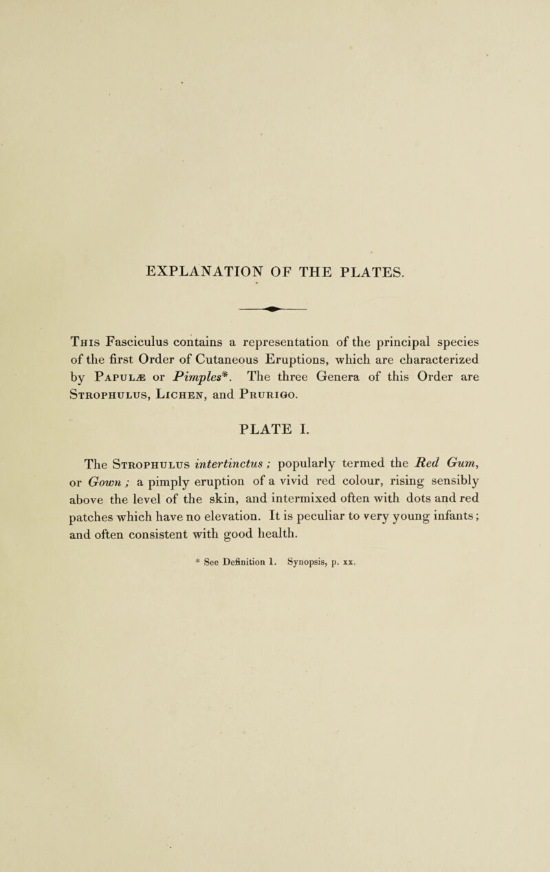 EXPLANATION OF THE PLATES. This Fasciculus contains a representation of the principal species of the first Order of Cutaneous Eruptions, which are characterized by Papulae or Pimples*. The three Genera of this Order are Strophulus, Lichen, and Prurigo. PLATE I. The Strophulus intertinctus; popularly termed the Red Gum, or Gown ; a pimply eruption of a vivid red colour, rising sensibly above the level of the skin, and intermixed often with dots and red patches which have no elevation. It is peculiar to very young infants; and often consistent with good health. * See Definition 1. Synopsis, p. xx.