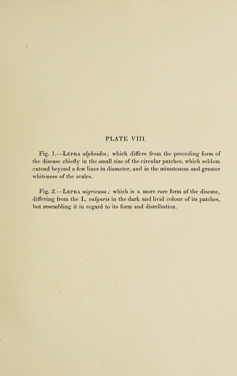 Fig. 1.—Lepra alphoides; which differs from the preceding form of the disease chiefly in the small size of the circular patches, which seldom extend beyond a few lines in diameter, and in the minuteness and greater whiteness of the scales. Fig. 2.—Lepra nigricans ; which is a more rare form of the disease, differing from the L. vulgaris in the dark and livid colour of its patches, but resembling it in regard to its form and distribution.