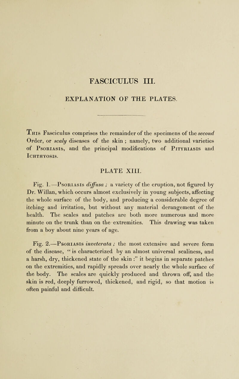 FASCICULUS III. EXPLANATION OF THE PLATES. This Fasciculus comprises the remainder of the specimens of the second Order, or scaly diseases of the skin ; namely, two additional varieties of Psoriasis, and the principal modifications of Pityriasis and Ichthyosis. PLATE XIII. Fig. 1.—Psoriasis diffusa ; a variety of the eruption, not figured by Dr. Willan, which occurs almost exclusively in young subjects, affecting the whole surface of the body, and producing a considerable degree of itching and irritation, but without any material derangement of the health. The scales and patches are both more numerous and more minute on the trunk than on the extremities. This drawing was taken from a boy about nine years of age. Fig. 2.—Psoriasis inveterata ; the most extensive and severe form of the disease, 44 is characterized by an almost universal scaliness, and a harsh, dry, thickened state of the skin it begins in separate patches on the extremities, and rapidly spreads over nearly the whole surface of the body. The scales are quickly produced and thrown off, and the skin is red, deeply furrowed, thickened, and rigid, so that motion is often painful and difficult.