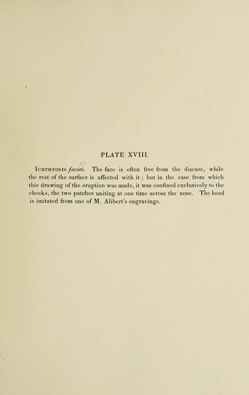 f PLATE XVIII. Ichthyosis faciei. The face is often free from the disease, while the rest of the surface is affected with it; but in the case from which this drawing of the eruption was made, it was confined exclusively to the cheeks, the two patches uniting at one time across the nose. The head