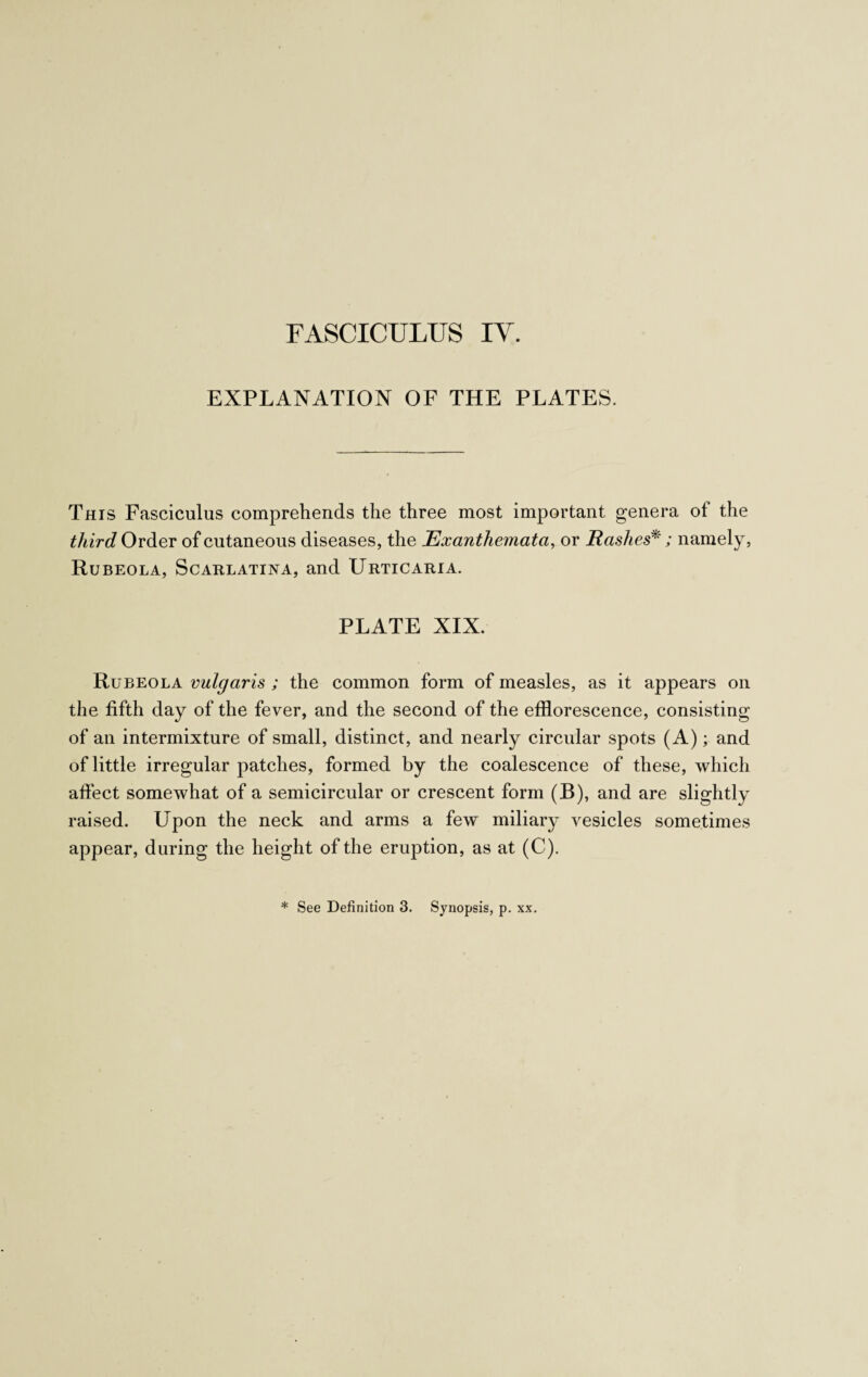 EXPLANATION OF THE PLATES. This Fasciculus comprehends the three most important genera of the third Order of cutaneous diseases, the Exanthemata, or Rashes*; namely, Rubeola, Scarlatina, and Urticaria. PLATE XIX. Rubeola vulgaris ; the common form of measles, as it appears on the fifth day of the fever, and the second of the efflorescence, consisting of an intermixture of small, distinct, and nearly circular spots (A); and of little irregular patches, formed by the coalescence of these, which affect somewhat of a semicircular or crescent form (B), and are slightly raised. Upon the neck and arms a few miliary vesicles sometimes appear, during the height of the eruption, as at (C). * See Definition 3. Synopsis, p. xx.