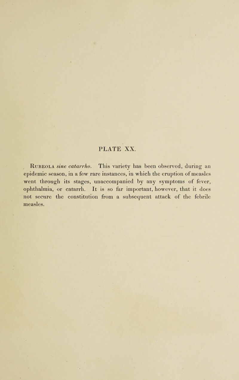 Rubeola sine catarrho. This variety has been observed, during an epidemic season, in a few rare instances, in which the eruption of measles went through its stages, unaccompanied by any symptoms of fever, ophthalmia, or catarrh. It is so far important, however, that it does not secure the constitution from a subsequent attack of the febrile measles.
