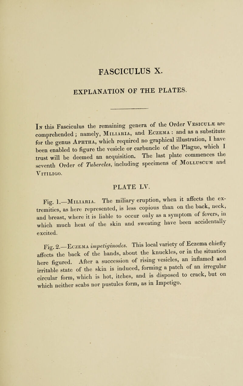 FASCICULUS X. EXPLANATION OF THE PLATES. In this Fasciculus the remaining genera of the Order Vesicul/e are comprehended ; namely, Miliaria, and Eczema : and as a substitute for the genus Aphtha, which required no graphical illustration, I have been enabled to figure the vesicle or carbuncle of the Plague, which I trust will be deemed an acquisition. The last plate commences the seventh Order of Tubercles, including specimens of Molluscum and Vitiligo. PLATE LV. Pig. 1,_Miliaria. The miliary eruption, when it affects the ex- tremities, as here represented, is less copious than on the back, neck, and breast, where it is liable to occur only as a symptom of fevers, in which much heat of the skin and sweating have been accidentally excited. pio'. 2._Eczema impetiginodes. This local variety of Eczema chiefly affects the back of the hands, about the knuckles, or in the situation here figured. After a succession of rising vesicles, an inflamed and irritable state of the skin is induced, forming a patch of an irregular circular form, which is hot, itches, and is disposed to crack, but on which neither scabs nor pustules form, as in Impetigo.