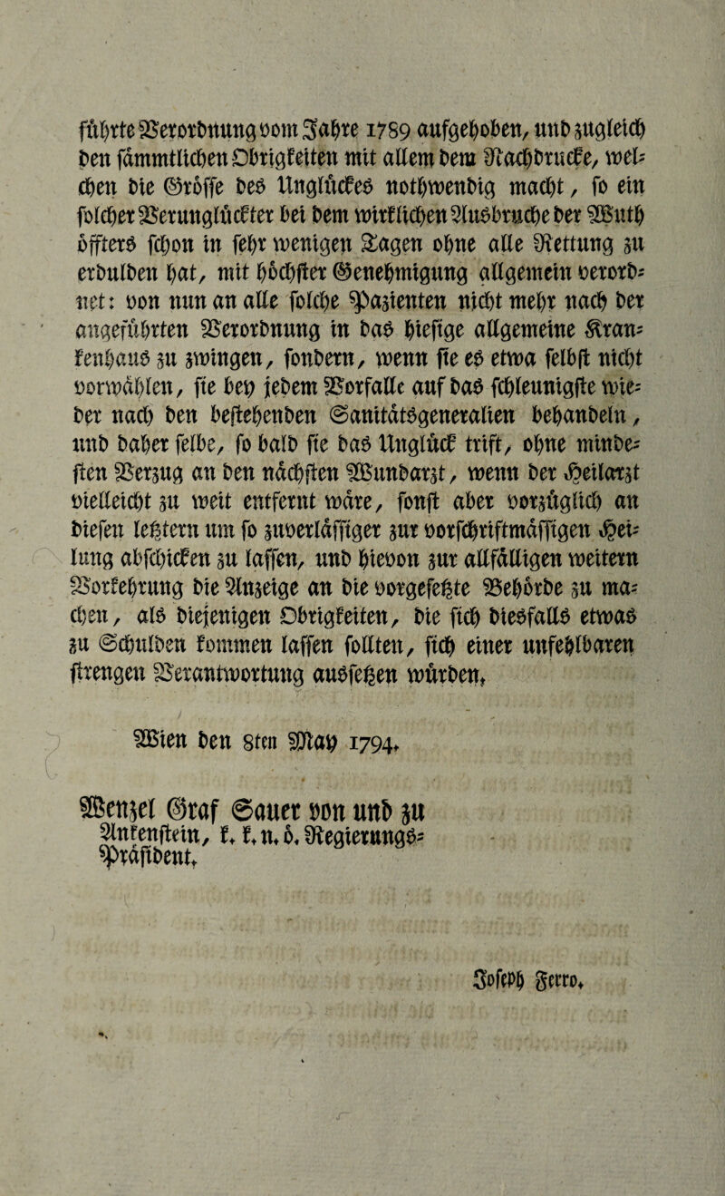 flirrte Verorbttung nom ^afjre 1759 aufgehoben, unh sttgleich hen fämmtlicben Dbrigfeiten mit allem i»em ^achbrucf e, weis eben i»ie ©reffe beb Ungiücfeb notbwenbig macl)t, fo ein foleher Verunglückter l»ei hem wirtlichen 2tuöbruc£>e her SBnth offterb fchon in fel)r wenigen Sagen ohne alle Rettung 31t erbulben hat, mit hochfter Genehmigung allgemein nerorb* net: non nun an alle folche latenten nicht mehr nach her angeführten Verorbnung in bab hieftge allgemeine $ran-' fenhaub su swingen, fonhern, wenn fte eh etwa felbft nicht norwdhlen, fte ben fehern Vorfälle auf bab fchleunigfte wie-- her nach hen beftehenben ©anitätbgeneralien behanbeht, unh haher felbe, fo halb fte bab Unglück trift, ohne minhe-- jien Versug an hen nächfien HBunbarst, wenn her vöeilarst nielleicht stt weit entfernt wäre, fonft aber notsüglicb an hiefen ledern um fo sunerläfftger sur norfchriftmäfftgen $ei-' lung abfcbicb en su laffen, unh htenon sur anfälligen weitern Vorkehrung hie einstige an hie norgefetjte Vehorbe su ma; chen, alb hiefenigen Dbrigfeiten, hie ftch hiebfallb etwab su ©chttlhen fomtnen laffen follten, ftch einer unfehlbaren firengen Verantwortung aubfef2en würben, f . . m ' \ v ^ | VSien hen sten Sltah 1794, UÖettjel @raf ©auet uon un& ju Slntenftein, f,f, n, 6, Üfegierungb* ^rafthent. 3oftP& Serro,