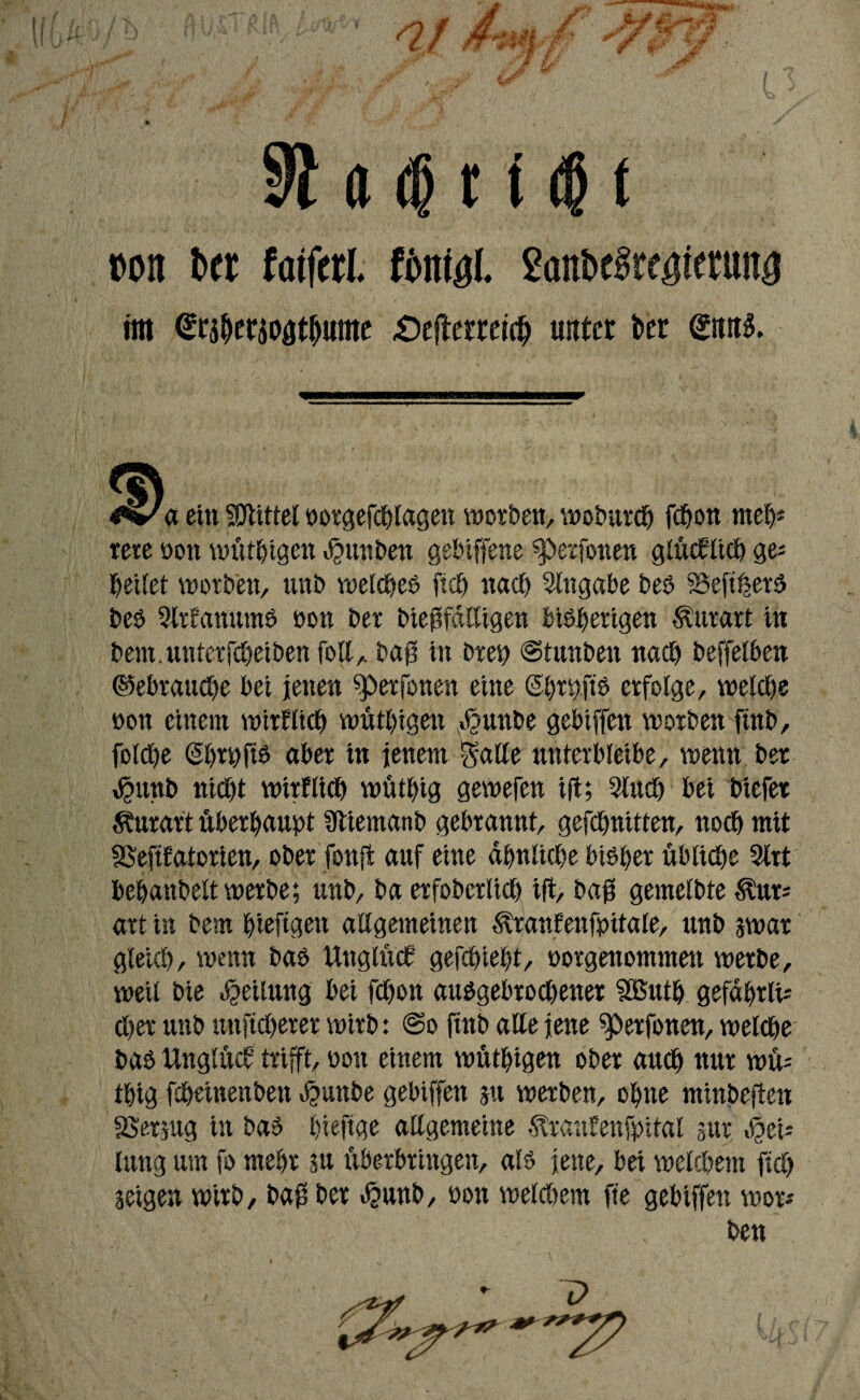 a <f r t $ t pon 6« fafferl. fonigl. SanbcSreijimma im Werioatjjunte <Oeflerteic^ unter bet <£tttt$. ^✓a ettt Mittel norgefChlagen worben, wobttrch fchon meh* rere non wütigen ^unbert gehiffene sperfonen glücklich ge* bettet worben, unb welcheb ftcb nach Angabe beb SSeftljerb beb StrEanumb non ber biejtfalligen bibperigen Äurart in bern. unterfcheiben foll, bafj in brep ©tunben nach beffelben Gebrauche bei jenen ^»erfonen eine @htüftb erfolge, welche non einem wirtlich wüthigen $unbe gebiffen worben ftnb, folche (Shrpftb aber in jenem Salle unterbleibe, wenn ber $unb nicht wirtlich wüthig gewefen ift; 9luch bei btefer Äuraft überhaupt ütiemanb gebrannt, gefchnitten, noch mit SSefttatorien, ober fottffc auf eine ähnliche bibher übliche 9lrt behanbeltwerbe; unb, ba erfoberlich ift, baff gemelbte ^ur- art in bem hieftgett allgemeinen ^ranfenfpitale, unb gwar gleich, wenn bab Unglüct gefchieht, norgettommen werbe, weil bie Teilung bei fchon aubgebrochener Sßuth gefahriu Cher unb unftcherer wirb: ©o ftnb alle jene sperfonen, welche bab Unglück trifft, non einem wüthigen ober auch nur wü= thig fdheinenben bjmnbe gebiffen gtt werben, ohne minbeften SSergug in bab fiefige allgemeine ^rantenfpital gut b^ei* lung um fo mehr su überbringen, alb jene, bei welchem ftch geigen wirb, bafi ber «$unb, non welchem fte gebiffen wor* ben