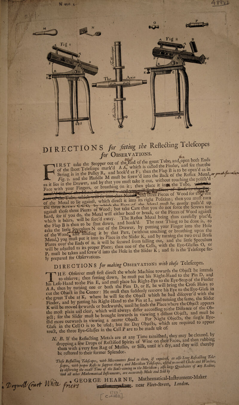 M w* c DIRECTIONS for fitting the Reflecting Ielefcopes '  for Observations. ^ IR S T take the S.opF, out of of teg-“fetoS *& K S ^ISiKtaw-’d ft t SSV&kJC Sv^fW- „itliesi*ntheS^WS?S!ft® Face with your Fingere, oi bieathitifc, yn^ » . P . r~-f r. r • ii...iB.>. of the Metal to h^h^ ^ r,f riw MphI mnft he eently pufh’d up ffie ttiree screw;, <-<-> <-> ?w ,. , . Care that vou do not force the Screws too H>f Shf *“do £’M3”ffl Ste tod « tai or the Pieces of Wood againft hard, for if you do, me r eta Metal b ■ tbus carefully plac’d, which it bears, will be f^d away. The Rettex JV, ^ S f0 bg doyneFis, t0 tht F/rP Htde^pecXm N ouf of the Drawer, by putting your Finger into the Hole taf flop wiod^H^lding it by that Part, (without touching or breathing upon the of the Wooax ana nuiumg y Qi;Her K and bv turning the two oval Bra is Metal,) you muft put it into> 1 s < falling out, and the little Speculum Plates over the Ends of it, it will be ecurea ^ ^ £ e,Glaffes 0, 0r • P,1 muftabeUfaken°and taw'd ilito die Hole in the Slider K ; and fo is the Telefcope fit- ly prepared for Oblervations. DIRE CTION S for making Observations with thefe Telefcopes* - - , • . 1 rAUl^.O- lia Inf 1 H F Obferver muft firft dired the whole Machine towards the Objed he intends H*EobM retting down, his Left-Hand'10'the1 Kn^^and muff place^his^R^glu-Eye«)the^E^-Stopof^tlwFnider ?ufthfobieya !RK h2 Finder,^and1 by paKingTiis Right-Hand to the appears Soft plaklndX?^wTaTC differ Sft°fc % ; ^ die Slider muft be b-ght mwaMs m fKSSKta for*Day Objefts, Lf are required to appear ered, the three Eye-Glaffes in the Cell P are to be made u.fe of. N B. If the Mcfting McbIs «e IlSS1f”£Zltg5 m2,, »C Silk, until itir dr,„nd tire, will *«by be reftored to their former Splendor. Theft RefleBing Telefcopes, with Micrometers fitted f A JreB clock!and Watches, fcopes, with proper Refls to fupport them; and MmfanTeU]c^v,»mtO‘m ifebferving the exaB Time of the Sun’s coming to the Menfan- alfo la ge Quadrants of ay Ind all other Mathematical Inftruments, are accurately Made and Sole y ' „ ^ , d?£v • GEORGE HEARNE, Mathematical-Inftrument-Maker fTjwll'fyddr vllniw Aten near Fleet-Street, London. o *Q-i 1^-rrEfefl