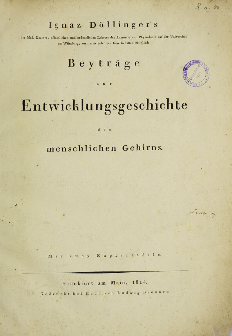 W • ’V 1. (X . Ignaz Döllinger’s «ler Med. Doctors , öffentlichen und ordentlichen Lehrers der Anatomie und Physiologie auf der Universität zu Würzburg, mehreren gelehrten Gesellschaften Mitglieds I r Beyträge zur Entwicklungsgeschichte des menschlichen Gehirns. &>sY2r>/ Mit zwey Kupfer tafeln Frankfurt am Main, 1814. Gedruckt bei Heinrich Ludwig Brünne r,