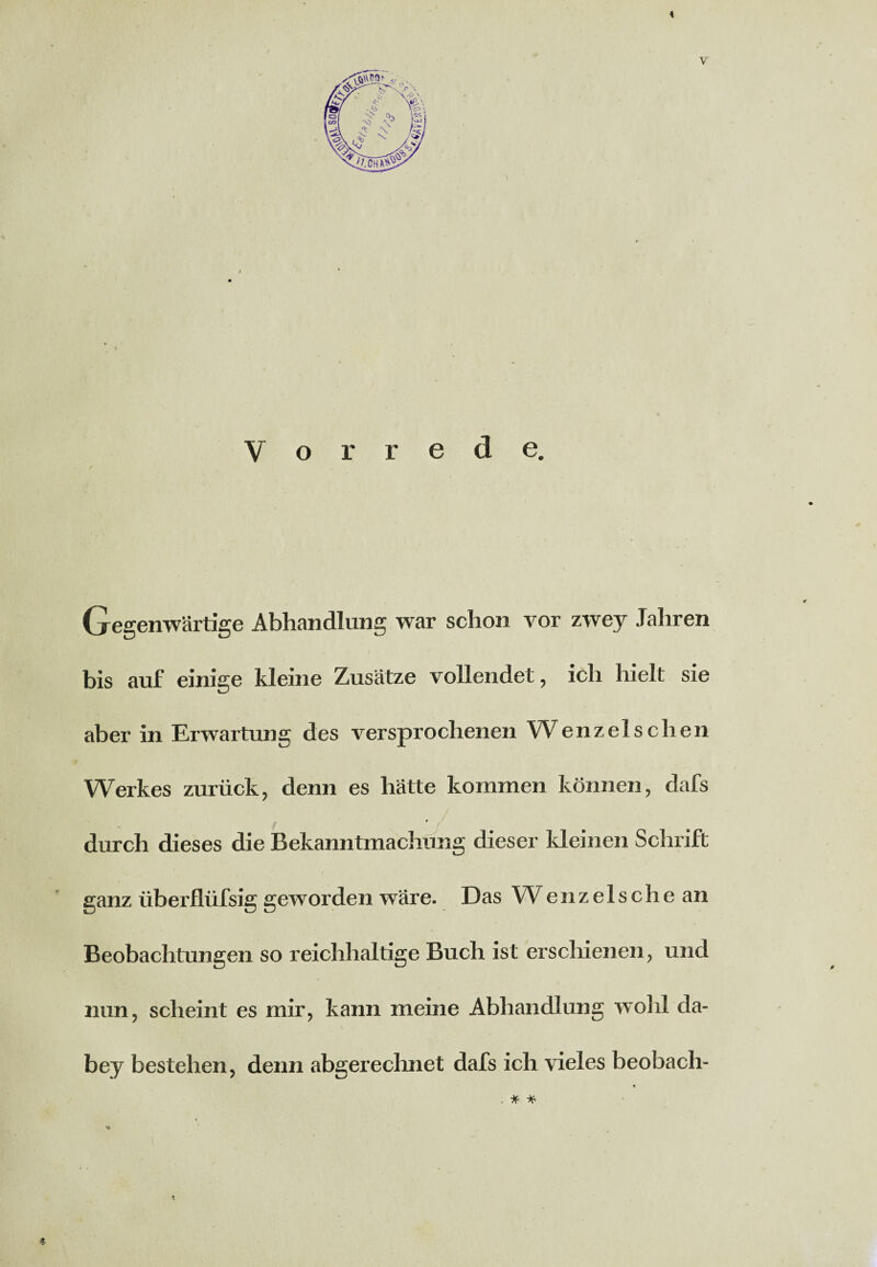 Gegenwärtige Abhandlung war schon vor zwey Jahren bis auf einige kleine Zusätze vollendet, ich hielt sie aber in Erwartung des versprochenen Wenzel sehen Werkes zurück, denn es hätte kommen können, dafs t ' durch dieses die Bekanntmachung dieser kleinen Schrift ganz überflüfsig geworden wäre. Das W e n z e 1 s c h e an Beobachtungen so reichhaltige Buch ist erschienen, und nun, scheint es mir, kann meine Abhandlung wohl da- * • . * * ' bey bestehen, denn abgerechnet dafs ich vieles beobach- * . * * * *