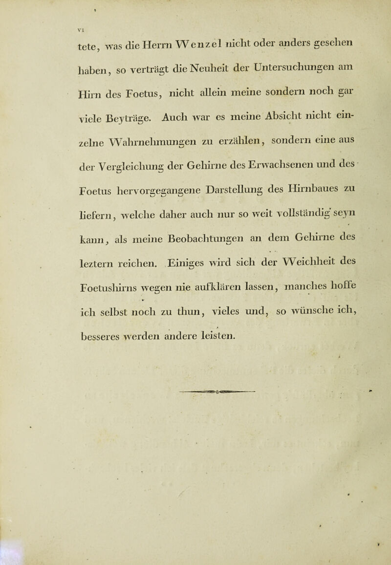 tete, was die Herrn Wenzel nicht oder anders gesehen haben, so verträgt die Neuheit der Untersuchungen am Hirn des Foetus, nicht allein meine sondern noch gar viele Beyträge. Auch war es meine Absicht nicht ein¬ zelne Wahrnehmungen zu erzählen, sondern eine aus der Vergleichung der Gehirne des Erwachsenen und des Foetus hervorgegangene Darstellung des Hirnbaues zu liefern, welche daher auch nur so weit vollständig seyn kann, als meine Beobachtungen an dem Gehirne des leztern reichen. .Einiges wird sich der Weichheit des Foetushirns wegen nie aufklären lassen, manches liofle ich selbst noch zu thun, vieles und, so wünsche ich, Jfy besseres werden andere leisten. i