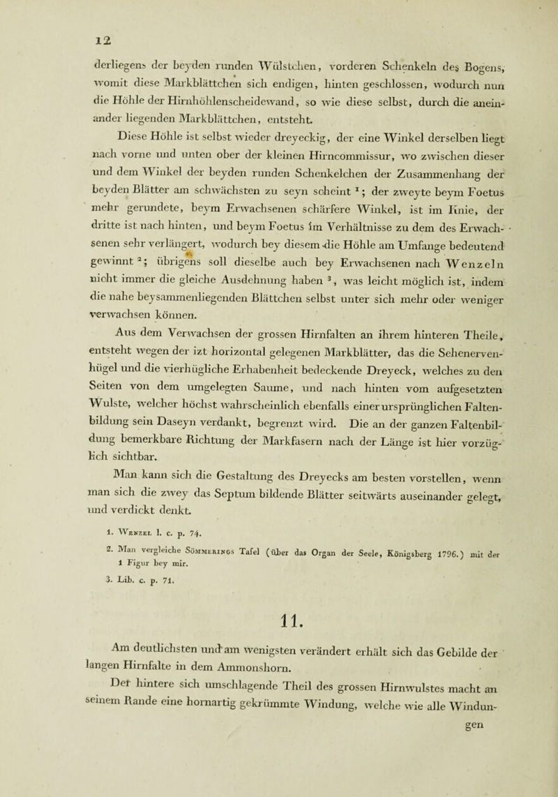 derliegens der beyden runden Wülstclien, vorderen Schenkeln des Bodens, womit diese Markblättchen sich endigen, hinten geschlossen, wodurch nun die Höhle der Hirnhöhlenscheidewand, so wie diese selbst, durch die anein¬ ander liegenden Markblättchen, entsteht. Diese Höhle ist selbst wieder dreyeckig, der eine Winkel derselben liegt nach vorne und unten ober der kleinen Hirncommissur, wo zwischen dieser und dem Winkel der beyden runden Schenkelchen der Zusammenhang der beyden Blätter am schwächsten zu seyn scheint 1; der zweyte beym Foetus mehr gerundete, beym Erwachsenen schärfere Winkel, ist im Iinie, der dritte ist nach hinten, und beym Foetus im Verhältnisse zu dem des Erwach¬ senen sehr verlängert, wodurch bey diesem die Höhle am Umfange bedeutend gewinnt2; übrigens soll dieselbe auch bey Erwachsenen nach Wenzeln nicht immer die gleiche Ausdehnung haben 3, was leicht möglich ist, indem die nahe beysammenliegenden Blättchen selbst unter sich mehr oder weniger verwachsen können. Aus dem Verwachsen der grossen Hirnfalten an ihrem hinteren Theile, entsteht wegen der izt horizontal gelegenen Markblätter, das die Sehenerven- hiigel und die vierhiigliche Erhabenheit bedeckende Dreyeck, welches zu den Seiten von dem umgelegten Saume, und nach hinten vom aufgesetzten Wulste, welcher höchst wahrscheinlich ebenfalls einer ursprünglichen Falten¬ bildung sein Daseyn verdankt, begrenzt wird. Die an der ganzen Faltenbil¬ dung bemerkbare Richtung der Markfasern nach der Länge ist hier vorzüg¬ lich sichtbar. Man kann sich die Gestaltung des Dreyecks am besten vorstellen, wenn man sich die zwey das Septum bildende Blätter seitwärts auseinander gelegt, und verdickt denkt. 1. Wenzel 1. c. p. 74. 2. Man vergleiche Sömmerings Tafel (Über das Organ der Seele, Königsberg 1796.) mit der 1 Figur bey mir. 3. Lib. c. p. 71. 11. Am deutlichsten und-am wenigsten verändert erhält sich das Gebilde der ' langen Hirnfalte in dem Ammonshorn. Her hintere sich umschlagende Theil des grossen Hirnwulstes macht an seinem Rande eine hornartig gekrümmte Windung, welche wie alle Windun¬ gen
