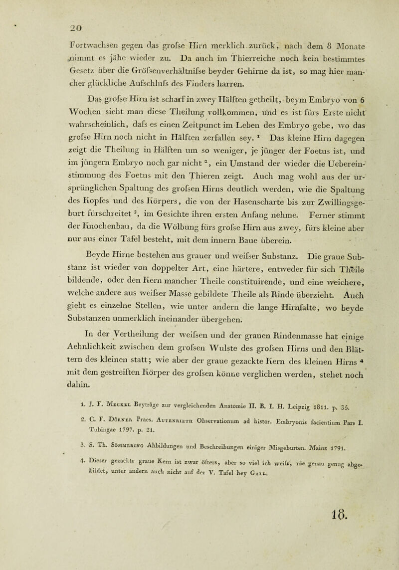 Fortwachsen gegen das grofse Hirn merklich zurück , nach dem 8 Monate .nimmt es jähe wieder zu. Da auch im Thierreiche noch kein bestimmtes Gesetz über die Gröfsenverhältnifse beyder Gehirne da ist, so mag hier man¬ cher glückliche Aufschlufs des Finders harren. Das grofse Hirn ist scharf in zwey Hälften getheilt, beym Embryo von 6 Wochen sieht man diese Theilung vollkommen, und es ist fürs Erste nicht * wahrscheinlich, dafs es einen Zeitpunct im Leben des Embryo gebe, wo das grofse Hirn noch nicht in Hälften zerfallen sey. 1 Das kleine Hirn dagegen zeigt die Theilung in Hälften um so weniger, je jünger der Foetus ist, und im jüngern Embryo noch gar nicht 2, ein Umstand der wieder die Ueberein- stimmung des Foetus mit den Thieren zeigt. Auch mag wohl aus der ur- sprünglichen Spaltung des grofsen Hirns deutlich werden, wie die Spaltung des Kopfes und des Körpers, die von der Hasenscharte bis zur Zwillingsge¬ burt fürschreitet 3, im Gesichte ihren ersten Anfang nehme. Ferner stimmt der Knochenbau, da die Wölbung fürs grofse Hirn aus zw ey, fürs kleine aber nur aus einer Tafel besteht, mit dem innern Baue überein. Beyde Hirne bestehen aus grauer und weifser Substanz. Die graue Sub¬ stanz ist wieder von doppelter Art, eine härtere, entweder für sich Theile bildende, oder den Kern mancher Theile constituirende, und eine weichere, welche andere aus weifser Masse gebildete Theile als Binde überzieht. Auch giebt es einzelne Stellen, wie unter andern die lange Hirnfalte, wo beyde Substanzen unmerklich ineinander übergehen. In der Vertheilung der weifsen und der grauen Rindenmasse hat einige Aehnlichkeit zwischen dem grofsen Wulste des grofsen Hirns und den Blät¬ tern des kleinen statt; wie aber der graue gezackte Kern des kleinen Hirns 4 mit dem gestreiften Körper des grofsen könne verglichen werden, stehet noch daliin. 1. J. F. Meckel Beyträge zur vergleichenden Anatomie II. B. I. H. Leipzig l8ll. p. 35. 2. C. F. Dörner Praes. Auienrietii Observationum ad histor. Embryonis facientium Pars I. Tubingae 1797. p. 21. 3. S. Th. Sömmering Abbildungen und Beschreibungen einiger Misgeburten. Mainz 1791. Dieser gezackte giaue Kern ist zwar öfters, aber so viel ich weif*, nie genau genug abge¬ bildet, unter andern auch nicht auf der V. Tafel bey Gall. 18.