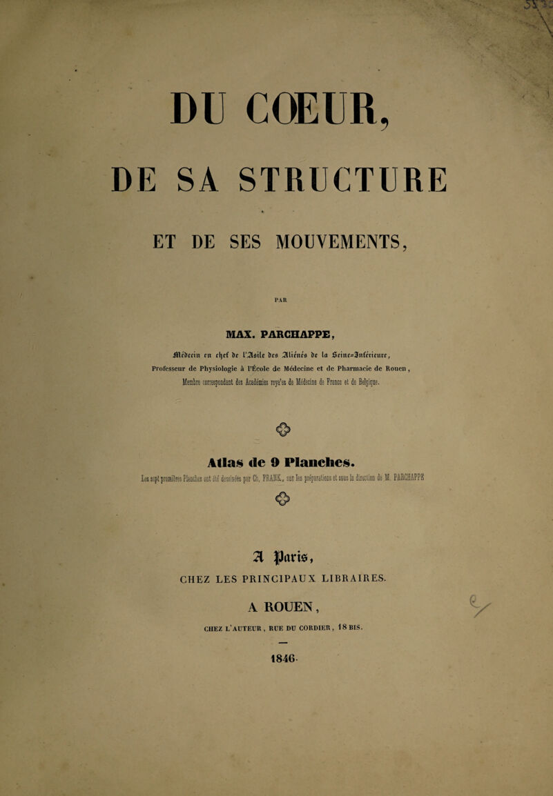 DU COEUR, DE SA STRUCTURE * ET DE SES MOUVEMENTS, PAR MAX. PARCHAPPE, JRcbrriit eu rt)ef br l'^lsile brs Aliénés br la rScinc=3nfmnti'r, Professeur de Physiologie à l’École de Médecine et de Pharmacie de Rouen, Membre correspondant des Académies roya’es de Médecine de France et de Belgique. Allas «le 9 Flanelles. Les sept premières Planches ont été' dessinées par Ch, FRANK, sut les préparations et sous la direction de M. PARCHAPPE 71 CHEZ LES PRINCIPAUX LIBRAIRES. A ROUEN, CHEZ L’AUTEUR, RUE DU CORDIER , 18 BIS. 1846