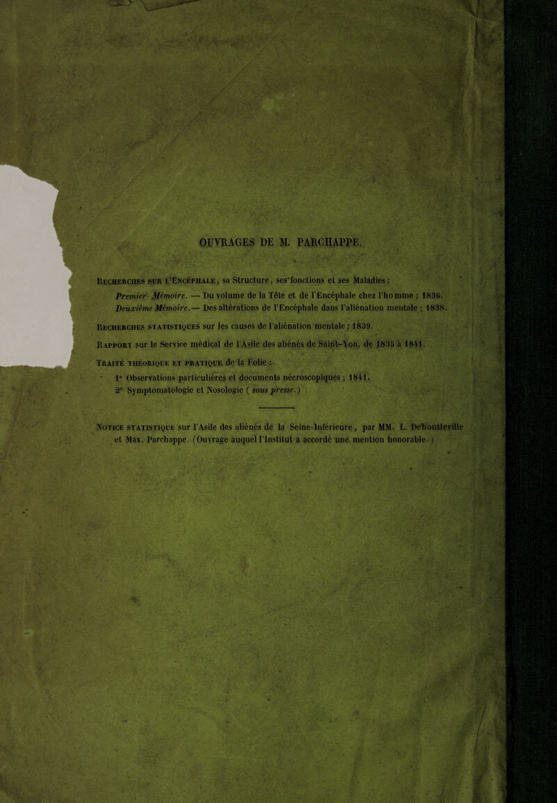 I Mè OUVRAGES DE M. PARCHAPPE. Recherches sür l’Encéphale, sa Structure, ses’fonctions et ses Maladies : Premier Mémoire. — Du volume de la Tête et de l’Encéphale chez l’homme ; 1836. Deuxième Mémoire.— Des altérations de l’Encéphale dans l’aliénation mentale ; 1838. Recherches statistiques sur les causes de l’aliénation mentale; 1839. Rapport sur le Service médical de l’Asile des aliénés de Saint-Ton, de 1833 à 1841. Traité théorique et pratique de la Folie : 1° Observations particulières et documents nécroscopiques ; 1841. •2° Symptomatologie et Nosologie ( sous jiresse. ) Notice statistique sur l’Asile des aliénés de la Seine-Inférieure, par MM. L. Deboutteville et Max. Parchappe. (Ouvrage auquel l’Institut a accordé une. mention honorable. )