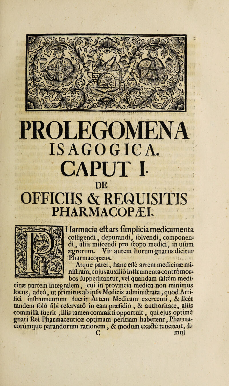 ISAGOGICA. CAPUT I DE PHARMACOPM. •* . .‘S- : * .J * » • Harmacia eltars fimplicia medicamenta colligendi, depurandi, folvendi, componen¬ di , aliis mifcendi pro fcopo medici, in ufum aegrorum* Vir autem horum gnarus dicitur Eharmacopaeus. Atque patet, hancefle artem medicinae mi- niftram, cujus auxilio inftrumenta contra mor¬ bos fuppeditantur, vel quandam faltem medi¬ cinae partem integralem, cui in provincia medica non mininjus locus, adeo, ut primitus ab ipfis Medicis adminiftrata, quod Arti¬ fici inftrumentum fuerit Artem Medicam exercenti, & licet tandem folo fibi refervato in eam praefidio, & authoritate, aliis commifla fuerit,illis tamen committi opportuit, qui ejus optime gnari Rei Pharmaceuticae optimam peritiam haberent, Pharma¬ corumque parandorum rationem, & modumexafte tenereot, C mul OFFICIIS