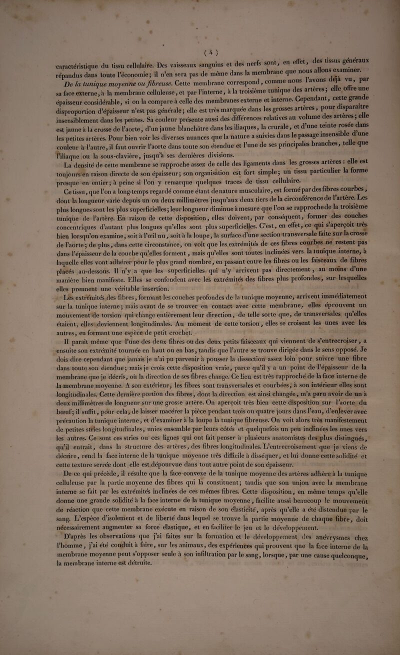 caractéristique du tissu cellulaire. Des vaisseaux sanguins et des nerfs sont, en effet, des tissus generaux répandus dans toute l’économie; il n’en sera pas de même dans la membrane que nous a ons examiner. De la tunique moyenne ou fibreuse. Cette membrane correspond, comme nous avons c eja vu, pai sa face externe, a la membrane celluleuse, et par l’interne, à la troisième tunique des artères, e e o re une épaisseur considérable, si on la compare à celle des membranes externe et interne. Cependant, cette gran e disproportion d’épaisseur n’est pas générale; elle est très marquée dans les grosses artères , pour isparaitre insensiblement dans les petites. Sa couleur présente aussi des différences relatives au volume des arteres; elle est jaune à la crosse de l’aorte, d’un jaune blanchâtre dans les iliaques, la ci urale, et d une teinte r les petites artères. Pour bien voir les diverses nuances que la nature a suivies dans le passage insensi e une couleur à l’autre, il faut ouvrir l’aorte dans toute son étendue et l’une de ses principales branc es, te e que l’iliaque ou la sous-clavière, jusqu’à ses dernières divisions. La densité de cette membrane se rapproche assez de celle des ligaments dans les grosses artères : elle est toujours en raison directe de son épaisseur; son organisation est fort simple; un tissu particulier la forme presque en entier; à peine si l’on y remarque quelques traces de tissu cellulaire. Ce tissu, que l’on a long-temps regardé comme étant dénaturé musculaire, est formé par des fibres courbes, dont la longueur varie depuis un ou deux millimètres jusqu’aux deux tiers delà circonférence de 1 artère. Les plus longues sont les plus superficielles; leur longueur diminue à mesure que l’on se rapproche de la troisième tunique de l’artère. En raison de cette disposition, elles doivent, par conséquent, former des couches concentriques d’autant plus longues qu’elles sont plus superficielles. C’est, en effet, ce qui s aperçoit très bien lorsqu’on examine, soit à l’œil nu ^ soit à la loupe, la surface d’une section transversale faite sur la crosse de l’aorte; de plus, dans cette circonstance, on voit que les extrémités de ces fibres courbes ne restent pas dans l’épaisseur de la couche qu’elles forment, mais qu’elles sont toutes inclinées vers la l unique interne, à laquelle elles vont adhérer pour le plus grand nombre, en passant entre les fibres ou les faisceaux de fibres placés au-dessous. Il n’y a que les superficielles qui n’y arrivent pas directement , au moins d’une manière bien manifeste. Elles se confondent avec les extrémités des fibres plus profondes, sur lesquelles elles prennent une véritable insertion. Les extrémités des fibres, formant les couches profondes de la tunique moyenne, arrivent immédiatement sur la tunique interne; mais avant de se trouver en contact avec cette membrane, elles éprouvent un mouvement de torsion qui change entièrement leur direction, de telle sorte que, de transversales qu’elles étaient, elles deviennent longitudinales. Au moment de cette torsion, elles se croisent les unes avec les autres, en formant une espèce de petit crochet. Il paraît même que l’une des deux fibres ou des deux petits faisceaux qui viennent de s’entrecroiser, a ensuite son extrémité tournée en haut ou en bas, tandis que l’autre se trouve dirigée dans le sens opposé. Je dois dire cependant que jamais je n’ai pu parvenir à pousser la dissection assez loin pour suivre une fibre dans toute son étendue; mais je crois cette disposition vraie, parce qu’il y a un point de l’épaisseur de la membrane que je décris, où la direction de ses fibres change. Ce lieu est très rapproché de la face interne de la membrane moyenne. A son extérieur, les fibres sont transversales et courbées, à son intérieur elles sont longitudinales. Cette dernière portion des fibres, dont la direction est ainsi changée, m’a paru avoir de un à deux millimètres de longueur sur une grosse artère. On aperçoit très bien cette disposition sur l’aorte du bœuf; il suffit, pour cela, de laisser macérer la pièce pendant trois ou quatre jours dans l’eau, d’enlever avec précaution la tunique interne, et d’examiner à la loupe la tunique fibreuse. On voit alors très manifestement de petites stries longitudinales, unies ensemble par leurs côtés et quelquefois un peu inclinées les unes vers les autres. Ce sont ces stries ou ces lignes qui ont fait penser à plusieurs anatomistes des plus distingués, qu’il entrait, dans la structure des artères,, des fibres longitudinales. L’entrecroisement que je viens de décrire, rend la face interne de la tunique moyenne très difficile à disséquer, et lui donne cette solidité et cette texture serrée dont elle est dépourvue dans tout autre point de son épaisseur. De ce qui précède, il résulte que la face convexe de la tunique moyenne des artères adhère à la tunique celluleuse par la partie moyenne des fibres qui la constituent; tandis que son union avec la membrane interne se fait par les extrémités inclinées de ces mêmes fibres. Cette disposition, en même temps qu’elle donne une grande solidité à la face interne de la tunique moyenne, facilite aussi beaucoup le mouvement de réaction que cette membrane exécute en raison de son élasticité, après qu’elle a été distendue par le sang. L’espèce d’isolement et de liberté dans lequel se trouve la partie moyenne de chaque fibre, doit nécessairement augmenter sa force élastique, et en faciliter le jeu et le développement. D’après les observations que j’ai faites sur la formation et le développement des anévrysmes chez l’homme , j’ai été conduit à faire, sur les animaux, des expériences qui prouvent que la face interne de la membrane moyenne peut s’opposer seule à son infiltration par le sang, lorsque, par une cause quelconque, la membrane interne est détruite.