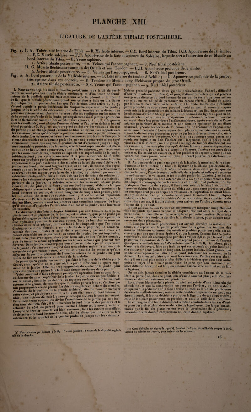 LIGATURE DE L’ARTÈRE TIBIALE POSTERIEURE. y _ # Fig. 1. I. A. Tubérosité interne du Tibia. — B. Maliéole interne.—C,C. Bord interne du Tibia. D,D. Aponévrose de la jambe» — E,E. Muscle soléaire. — F,F. Aponévrose de la l'acte antérieure du Soléaire, laquelle sert à l’insertion de ce Muscle au bord interne du Tibia. — Et Veine saphène. 1. Artère tibiale postérieure. — 2. Veines qui l’accompagnent. — 3. Nerf tibial postérieur. II. G. Muscle fléchisseur commun des Orteils et son Tendon. — II,H. Aponévrose profonde de la jambe» 4* Artère tibiale postérieure. — 5. Veines qui l’accompagnent. — 6. Nerf tibial postérieur. Fig. 2» A. Bord postérieur delà Malléole interne. — B. Côté interne du tendon d’Achille j —C. Aponévrose profonde de la jambe, très épaisse dans cet endroit. — D. Tendons du Muscle long fléchisseur propre du gros Orteil. 7. Artère tibiale postérieure. — 8,8. Veines qui l’accompagnent. — g. Nerl tibial postérieur. I. Noms avons déjà dit dans la planche précédente , que la tibiale posté¬ rieure naissait plus bas que la tibiale antérieure et d’un tronc de termi¬ naison de la poplitée qui lui était commun avec la péronière. Il résulte de là , que la tibiale postérieure prend son origine à huit ou dix lignes et quelquefois un pouce plus tas que l’antérieure. Cette artère 1 , 4 > 7 > s étend depuis la partie inférieure du Cinquième supérieur de la jambe , jusque sous la voûte du calcanéum , où elle se termine en se divisant en plantaire externe et eu plantaire iuterne ; elle est appliquée sur les muscles de la couche profonde de la jambe, principalement sur le jambier postéi ieur 6, et le fléchisseur commun des orteils. Deux veines 2, 5, 8, fl, très grosses chez les vieillards , sont placées l’une en dehors et l’autre en dedans ; le nerf tibial postérieur 3, 6, 9, est toujours placé en dehors des vaisseaux du côté du péroné ; il ne change point, comme le tibial antérieur, ses rapports avec les vaisseaux, selon qu’il occupe la partie supérieure ou la partie inférieure delà jambe. Les vaisseaux et le nerf sont retenus et bridés sur la face posté¬ rieure des muscles de la couche profonde, par une aponévrose mince supé¬ rieurement , mais qui augmente graduellement d’épaisseur jusqu’au liga¬ ment annulaire postérieur de la jambe, avec le bord supérieur duquel elle se continue en haut. Cette aponévrose, ainsi que les vaisseaux, sont recouverts par les muscles soléaires jumeaux et l’aponévrose superficielle de la jambe; inférieurement, par cette aponévrose et la peau seulement. Cette diffé¬ rence est produite par la disproportion de largeur qui existe entre la partie que pat t n’ayant aucun rapport avec les os de la jambe, ne méritent pas une con- idération particulière. Mais il n’en doit pas être de même du soléaire qui touche les vaisseaux et qui s’attache au tibia et au péroné. Dans la moitié su¬ périeure de la jambe, le soléaire recouvre les vaisseaux tibiaux posté¬ rieurs, et, de plus, il s’irîsère , par son bord interne, d’abord à la ligne oblique qui traverse en haut la face postérieure du tibia, et ensuite sur le bord interne de cet os, dans une longueur de cinq à huit pouces , selon les individus ; de sorte que supérieurement, il est tout-à-fait impossible d’arriver sur l’artère sans inciser ce muscle. A sa partie inférieure, ce bord devient libre, commele sont les jumeaux dans toute leur longueur; de façon qu’il est aisé d’atteindre l’artère tibiale au bas de la jambe, sans intéresser les muscles. Le diagnostic des hémorrhagies fournies par- une blessure de la part.e postérieure et supérieure de la jambe, est si obscur, que je ne pense pas L’un chirurgien prudent doive jamais, dans ces cas, se décider à pratiquer une opération pour lier le vaisseau ouvert. Tant de branches se trouvent réunies dans cette région , qu’il est tout-à-fait impossible que l’on puisse distinguer celle qui fournit le sang : la fin de la poplitée , le commen¬ cement des deux tibiales et celui de la péronière , peuvent avoir été blessés ensemble ou séparément, et toute distinction devient imposs.ble. 11 est bien plus avantageux alors pour le malade, de lier 1 artere crurale, aue de tenter la même opération sur les troncs mêmes qui peuvent être ouverts Dans les cas. d’anévrysme non circonscrit de la partie supérieure de la ïambe, c’est encore ainsi qu’il faut se conduire ; mais s. la tumeur ane- vrvsrnale est peu volumineuse, et qu’il soit possible de constater qu elle siège sur la partie supérieure de l’une des arteres de la jambe, on peut ten ter de lier ces vaisseaux au-dessus de la maladie. Je pense qu’en général on ne doit pas fa.re la ligature de a tibiale posté¬ rieure, avant qu’elle ne soit arrivée à la partie inferieure du quart supe- r eur de la jambe. Elle est trop rapprochée du centre de la jambe, pour nue cette opération puisse être faite sans danger au-dessus de ce point 4 Voici comment il faut agir pour pratiquer 1 operation dont nous parlons au-dessous du quart supérieur de la jambe. La jambe seia un peu fléchie1(1) sur la cuisse, inclinée en dehors, et reposant seulement sur la malléole externe et le genou , de manière que le mollet poi le a faux et s inchue pai teuc vciiit. v» — tibia une incision de trois a quatre pouces qi Celle membrane coupée, on divise l’aponévrose de la jambe par une,ne- .te n ; fait il faut chercher le bord interne des jumeaux et le «on cruciale. Cela ta,t , dra à découvert le muscle soléaire, îorsoue ce dernfer müscle esl bleu reconnu , tous les amours conseillent de de’acher son bord interne du tibia , afin de f-lisser ensu,te entre sa face antérieure et les muscles de la couche profonde jusque sur les va.sseaux. Mais ce procédé présente deux grands inconvénients; d’abord, difficulté d’écarter le soléaire du tibia(1), et puis, d’atteindre l’artère qui est placée à une grande distance du bord interne de cet os; de sorte que pour arriver sur elle, on est obligé de parcourir un espace rétréci, limité en avant par le tibia et en arrière par le soléaire. Ou évite toutes ces difficultés par le procédé que nous avons proposé; voici en quoi il consiste : après avoir mis la face postérieure du soléaire à découvert, au lieu de séparer sou bord interne d’avec le tibia, je pratique uneincision àdix lignes auplus en de¬ hors dece bord, et je divise toutel’épaisseur du soléaire directement d’arrière en avant, de sa face postérieure à sa face antérieure. Après avoir divisé l’apo¬ névrose postérieure de ce muscle et une certaine épaisseur de ses fibres charnues, j’écarte les lèvres de l’incision afin de reconnaître l’aponévrose antérieure du muscle F. Les vaisseaux étant placés immédiatement en avant, il faut la diviser avec précaution pour ne pas les intéresser. Pour cela, on la soulève un peu avec des pinces. On y fait une ouverture pour passer une sonde sur laquelle on doit l’inciser aussi largement que la peau ; en di¬ visant ainsi le soléaire, on a le grand avantage de tomber directement sur les vaisseaux; il ne reste plus alors qu’à diviser la lame aponévrotique mince qui les recouvre, pour en faire aisément la ligature: l’artère 1 est entre deux veines 2. En isolant ces vaisseaux, il faut procéder doucement, parce que ces veines ont leurs parois beaucoup plus minces et plus faciles à déchirer que celles de toute autre partie. II. A u-dessous de la partie moyenne de la jambe, le muscle soléaire aban¬ donnant le bord interne du tibia, la ligature de la tibiale postérieure de¬ vient beaucoup plus facile. II n’est nécessaire dans cette partie que de couper la peau , l’aponévrose superficielle de la jambe et celle qui recouvre immédiatement les vaisseaux et les muscles profonds. L’artère 4 est ici un peu plus rapprochée du bord interne du tibia CC que supérieurement. Elle est toujours accompagnée par les veines 5 et le nerf tibial postérieur 6. E11 pratiquant l’incision de la peau, il faut avoir soin de le faire à six ou huit lignes en dehors du bord interne du tibia; car, sans cette précaution , elle ne correspondrait pas au trajet des vaisseaux, et l’opération en serait beau¬ coup plus difficile et plus douloureuse pour le malade. Chez quelques individus le bord interne du soléaire s’attache aux deux tiers supérieurs du tibia ; dans ces cas, il faut le diviser, pour arriver sur l’artère , comme nous l’avons dit plus haut. Il n’ost pas rare de voir l’artère tibiale postérieure manquer complètement dans les points que nous venons d’indiquer; elle suit alors le trajet de la péronnière, ou bien elle se trouve remplacée par cette dernière. Dans tous les cas , elle arrive toujours derrière la malléole interne, pour donner nais¬ sance aux deux plantaires. III. Lorsque la tibiale postérieure 7 est arrivée derrière la malléole in¬ terne, elle repose sur la partie postérieure de la gaîne des tendons des muscles fléchisseur commun des orteils et jambier postérieur; elle est re¬ couverte par une aponévrose épaisse C et par la peau. Comme dans sa partie supérieure , elle est accompagnée par deux veines 8,8 et par le nerf tibial postérieur. La position de l’artère tibiale répond juste au milieu de l’espace qui sépare la malléole interne Ad’avecletendon d’Achille B; ilfautdonc, pour la mettre à découvert, faire une incision qui corresponde au point indiqué ; elle doit avoir deux pouces de longueur. La peau incisée, il faut glisser une sonde sous l’aponévrose , afin de ne point intéresser les vaisseaux en la divisant. Le tissu cellulaire qui unit les veines avec l’artère est très abon¬ dant; il est aussi plus solide et plus difficile à déchirer que dans tout autre point du trajet delà tibiale postérieure ; de sorte que son isolement est assez difficile. Lorsqu’il est fait, on entoure l’artère avec un fil et on en fait la ligature. On ne doit jamais chercher la tibiale postérieure au-dessous de la mal¬ léole A, parce que, dans ce point, elle n’existe souvent plus; elle s’est ter¬ minée en donnant naissance aux plantaires. Lorsqu’une blessure de la plante du pied est suivie d’une hémorrhagie abondante, et que la compression ne peut pas l’arrêter, on doit d’abord comprimer la pédieuse sur la face dorsale du pied et la tibiale postérieure derrière la malléole interne ; mais si cette double compression ne peut pas être supportée, il faut se décider à pratiquer la ligature de ces deux artères, celle de la tibiale postérieure en premier, et ensuite celle de la pédieuse. Le chirurgien doit tenir absolument la même conduite dans les cas d’ané¬ vrysme des artères plantaires ou de la fin de la pédieuse. Les larges anasto¬ moses que la fin des plantaires ont avec la terminaison de la pédieuse , nécessitent cette double compression ou cette double ligature. (,) Nous u’avons pu donner à la fig. i celte position, à cause de la disposition géné¬ rale de la planche. (1) Celle difficulté est si grande, que M. Bouchet de Lyon fut obligé de couper le bord interne du soléaire en travers, pour arriver sur les vaisseaux. i5