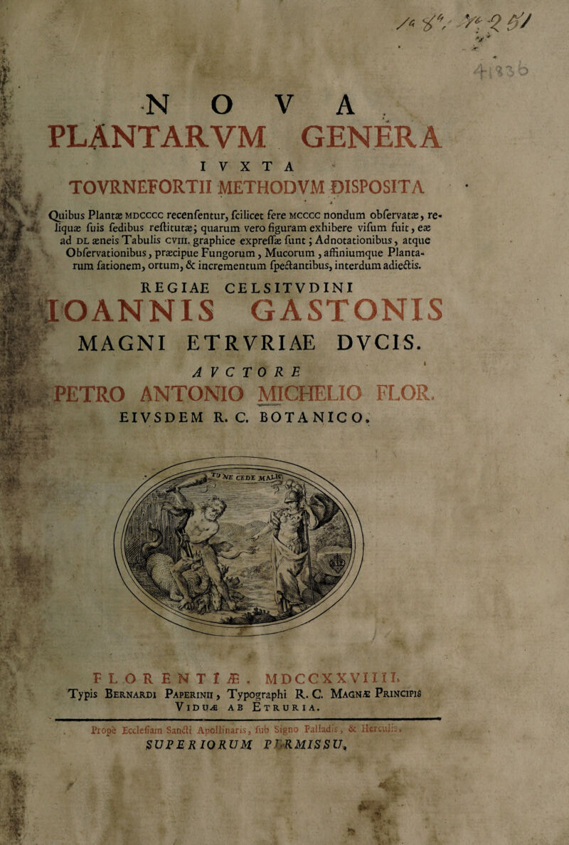 PLANTARVM GENERA I V X T A TOVRNEFORTII METHODVM DISPOSITA * 4 Quibus Plantae mdcccc recenfentur, fcilicet fere mcccc nondum obfervatae, re¬ liquae fuis fedibus reftitutae; quarum vero figuram exhibere vifum fuit, eae ad dl aeneis Tabulis cviii. graphice expreflae funt; Adnotationibus, atque Obfervationibus, praecipue Fungorum, Mucorum , affiniumque Planta¬ rum fadonem, ortum, & incrementum fpe&antibus, interdum adie&is. REGIAE CELSITVDINI IO ANNIS GASTONIS MAGNI ETRVRIAE DVC1S. A V C T 0 R E - PETRO ANTONIO MICHELIO FLOR, EI VS D EM R. C. BOTANICO. FLORENTIA. MDCeXXVIIIR Typis Bernardi Paperinii , Typographi R. C. Magn£ Principis Vidua ab Etruria. Prope Ecdeliam Sandi Apollinaris, fub Signo Palladis, & Herculis*. SUPERIORUM PWMISSU,