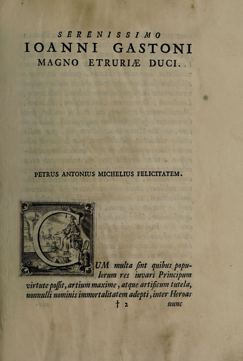 SERENISSIMO IOANNI GASTONI MAGNO ETRURIA DUCI.. PETRUS ANTONIUS MICHELIUS FELICITATEM. fint quibus poptt- iuvari Principum virtute poflit, artium maxime, atque artificum tutelay nonnulli nominis immortalitatem adepti, inter Heroas f 2 nunc