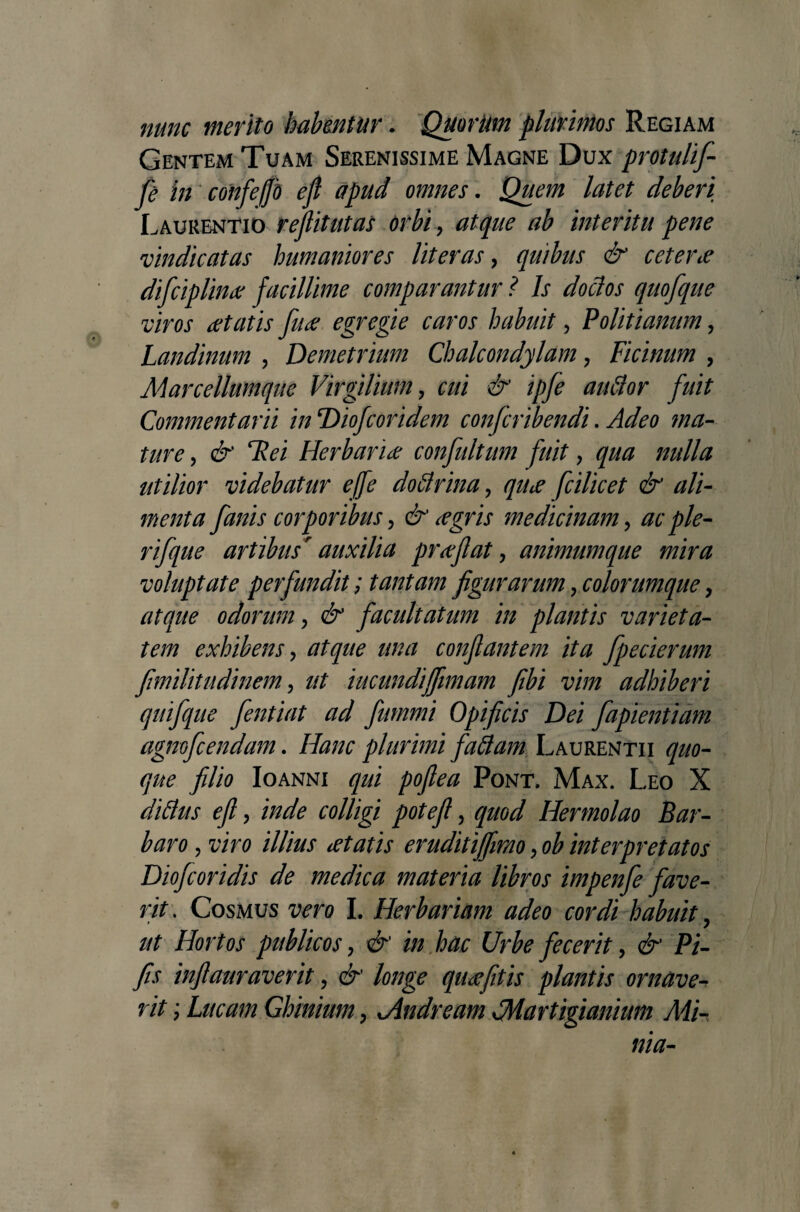 nunc merito habentur. Quorum plurimos Regiam Gentem Tuam Serenissime Magne Dux protulif fe in confefjb efl apud omnes. Quem latet deberi Laurentio reflitutas orbi, atque ab interitu pene vindicatas humaniores lit er as, quibus & cetene difciplinx facillime comparantur ? Is doclos quofque viros itatis fu<e egregie caros habuit, Politianum, Landinum , Demetrium Chalcondylam, Ficinum , Marcellumque Virgilium> cui & ipfe auttor fuit Commentarii in Diofcoridem confcribendi. Adeo ma¬ ture , & Hei Herbaride confultum fuit, qua nulla utilior videbatur ejfe doflrina ? qiue fcilicet & ali¬ menta [anis corporibus, & <egris medicinam, ac ple- rifque artibus auxilia proflat, animumque mira voluptate perfundit; tantam figurarum, colorumque, atque odorum, facultatum in plantis varieta¬ tem exhibens, conflantem ita fpecierum fimilitudinem, /// iucundijfimam fibi vim adhiberi quifque fentiat ad fummi Opificis Dei fapientiam agnofcendam. Hanc plurimi faflam Laurentii quo¬ que filio Ioanni Pont. Max. Leo X diflus efl, w/Z/gi , quod Hermolao Bar¬ baro , 17V0 illius itatis eruditiffimo >ob interpretatos Diofcoridis de medica materia libros impenfe fave¬ rit. Cosmus vero I. Herbariam adeo cordi habuit ? ut Hortos publicos > & in hac Urbe fecerit, & Pi- fis infiauraverit, longe quuefitis plantis ornave¬ rit ; Lucam Ghinium, Jindream Jdartigianium Mi¬ nia-