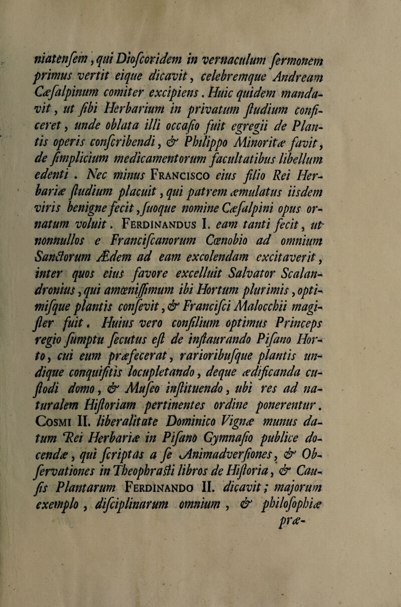 niatenfem, qui Diofcoridem in vernaculum fermonem primus vertit eique dicavit , celebremque Andream Cofalpinum comiter excipiens. Huic quidem manda¬ vit , ut fibi Herbarium in privatum fludium confi¬ ceret , unde oblata illi occafio fuit egregii de Plan¬ tis operis confcribendi, & Philippo Minor itce favit, de fimplicium medicamentorum facultatibus libellum edenti . Nec minus Francisco eius filio Rei Her¬ baria fludium placuit, qui patrem omulatus iisdem viris benigne fecit ,fuoque nomine Cofalpini opus or¬ natum voluit . Ferdinandus I. eam tanti fecit, ut- nonnullos e Francifcanorum Coenobio ad omnium Sandorum JEdem ad eam excolendam excitaverit, inter quos eius favore excelluit Salvator Scalan- dronius ,qui amoeni/fimum ibi Hortum plurimis, opti- mifque plantis confevit, & Francifci Malocchii magi- fier fuit. Huius vero confilium optimus Princeps regio fumptu fecutus efl de infiaurando Pifano Hor¬ to, cui eum profecerat, rarioribufque plantis un¬ dique conquifitis locupletando, deque aedificanda cu- ftodi domo, & Mufeo infiituendo, ubi res ad na¬ turalem Hifioriam pertinentes ordine ponerentur. Cosmi II. liber alit at e Dominico Vigno munus da¬ tum Rei Herbario in Pifano Gymnafio publice do¬ cendo , qui fcriptas a fe Mnimadverfiones, & Ob- fervationes in Theophrafli libros de Hiftoria, & Cau- fis Plantarum Ferdinando II. dicavit; majorum exemplo , difciplinarum omnium , & philofopluo pro-