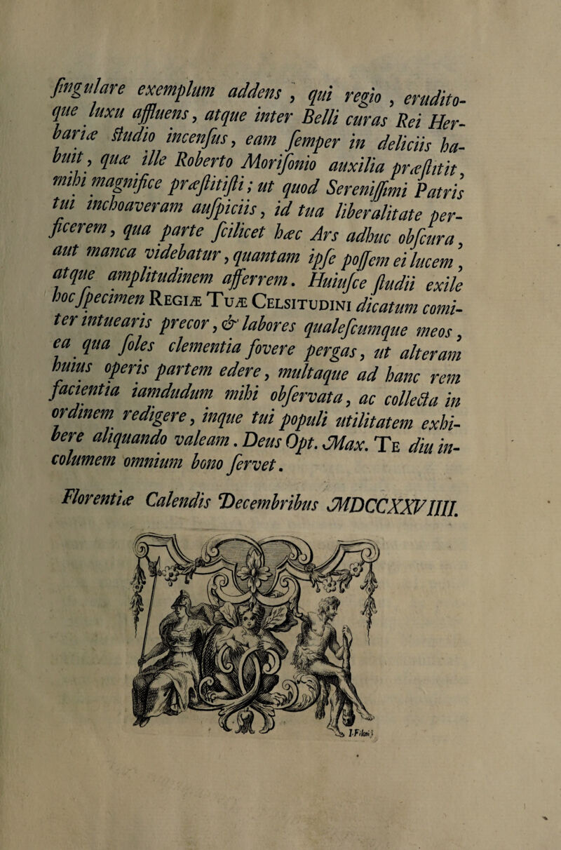 f.ngulare exemplum addens , qui regio, erudito- que luxu affluens, atque inter Belli curas Rei Her¬ bari <e Studio incenfus, eam femper in deliciis ha¬ buit, qu<e ille Roberto Morifonio auxilia praflrtit mi di magnifice prafiitifli; ut quod Serenififimi Patris tui inchoaveram aufpiciis, id tua liber alit at e per¬ ficerem, qua parte fcilicet h<ec Ars adhuc obdura aut manca videbatur, quantam ipfe poffem ei lucem, atque amplitudinem afferrem. Huiufce (ludii exile hocfpecmen Regi* Tu* Celsitudini dicatum comi¬ ter intuearis precor,&labores qualefiumque meos, ea qua Joles clementia fovere pergas, ut alteram huius operis partem edere, multaque ad hanc rem facientia iamdudum mihi obfervat a, ac collecta in ordinem redigere, inque tui populi utilitatem exhi¬ bere aliquando valeam. Deus Opt. JHax. Te diu in¬ columem omnium bono fervet. Florentia Calendis Decembribus JMDCCXXV IUI.